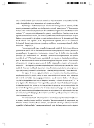 tários se elevassem tanto que se tornassem similares aos preços monetários das mercadorias em “B”,
onde a diminuição dos meios de pagamento teria gerado uma deflação.
Supondo que a produção de ouro em ambos os países se esgotasse em um dado período,
teríamos a retomada do equilíbrio num nível em que os meios de pagamento em “A” fossem exatamente o dobro dos meios de pagamento em “B” de tal forma que, para uma Renda Real duas vezes
maior em “A”, os preços monetários de ambos os países fossem idênticos. Ou seja, retomar-se-ia o
equilíbrio no mesmo nível anterior, com ausência de intercâmbio comercial em função agora de igualdade dos preços monetários de todas as mercadorias, independentemente do fato de a produtividade
de “A” ser duas vezes superior à de “B”. A equivalência da expressão preço se dá a despeito da
desigualdade dos valores absolutos das mercadorias medidas em termos de quantidades de trabalho
necessárias à sua produção.
No sistema de moeda-papel (no qual existe, para cada unidade de símbolo monetário, uma
quantia fixa de ouro na casa da moeda e a conversibilidade entre papel e ouro é total), o processo de
ajuste da balança de pagamentos é basicamente o mesmo. A taxa de câmbio entre duas moedas
quaisquer é fixa, e o nível desta será 1:X quando a quantidade de ouro presente em uma unidade
monetária do país “A” for igual à mesma quantidade de ouro presente em X unidades monetárias do
país “B”. Exemplificando: se em um escudo estivesse presente um grama de ouro e se um cruzeiro
estivesse presente meio grama de ouro, a taxa de câmbio entre escudos e cruzeiros seria necessariamente de 1:2. Os dois países não podem alterar esta taxa de câmbio através de acordo sem sair do
padrão de plena conversibilidade de papel em metal. Se o tentassem, instaurar-se-ia um processo
especulativo da troca de moeda “artificialmente” valorizada pela desvalorizada, e assim por diante.
Em regime de moeda-papel, encontramo-nos, pois, na mesma situação do regime de
moeda-mercadoria. Na medida em que há plena conversibilidade de ouro em papel, o Governo
não controla o nível dos meios de pagamento nem a taxa de câmbio. Dadas a velocidade de
circulação da moeda e a renda interna dos países, e suposta a validade da equação MV=PY, o
nível de preços fica determinado. Como a quantidade de moeda em circulação é aleatória (depende da produtividade das minas), o nível de preços pode ser de tal ordem que resulte em um
movimento de exportação de mercadorias de um país para o outro, pagas com moeda-papel, até
que haja um enxugamento de meios de pagamento no país superavitário, determinando variações
concomitantes do nível de preços. Estas variações acabarão por fazer com que se estanque o
comércio de mercadorias.
Em sistemas de moeda-fiduciária (onde não existe lastro ouro), a taxa de câmbio é flutuante, uma vez que não existe um equilíbrio “necessário” dado pela quantidade de ouro presente nas
diferentes unidades monetárias. Nestes sistemas, a possibilidade de flutuação da taxa de câmbio faz
o papel da “inflação-deflação” enquanto mecanismo de ajuste das balanças comerciais e de paga-

303

 