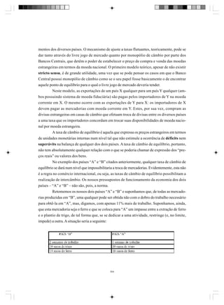 mentos dos diversos países. O mecanismo de ajuste a taxas flutuantes, teoricamente, pode se
dar tanto através do livre jogo de mercado quanto por monopólio de câmbio por parte dos
Bancos Centrais, que detêm o poder de estabelecer o preço de compra e venda das moedas
estrangeiras em termos da moeda nacional. O primeiro modelo teórico, apesar de não existir
stricto sensu, é de grande utilidade, uma vez que se pode pensar os casos em que o Banco
Central possui monopólio de câmbio como se o seu papel fosse basicamente o de encontrar
aquele ponto de equilíbrio para o qual o livre jogo de mercado deveria tender.
Neste modelo, as exportações de um país X qualquer para um país Y qualquer (ambos possuindo sistema de moeda fiduciária) são pagas pelos importadores de Y na moeda
corrente em X. O mesmo ocorre com as exportações de Y para X: os importadores de X
devem pagar as mercadorias com moeda corrente em Y. Estes, por sua vez, compram as
divisas estrangeiras em casas de câmbio que efetuam troca de divisas entre os diversos países
a uma taxa que os importadores concordam em trocar suas disponibilidades de moeda nacional por moeda estrangeira.
A taxa de câmbio de equilíbrio é aquela que expressa os preços estrangeiros em termos
de unidades monetárias internas num nível tal que não estimule a ocorrência de déficits nem
superávits na balança de qualquer dos dois países. A taxa de câmbio de equilíbrio, portanto,
não tem absolutamente qualquer relação com o que se poderia chamar de expressão dos “preços reais” ou valores dos bens.
No exemplo dos países “A” e “B” citados anteriormente, qualquer taxa de câmbio de
equilíbrio se dará num nível que impossibilitaria a troca de mercadorias. Evidentemente, esta não
é a regra no comércio internacional, ou seja, as taxas de câmbio de equilíbrio possibilitam a
realização de intercâmbio. Os nossos pressupostos de funcionamento da economia dos dois
países – “A” e “B” – não são, pois, a norma.
Retomemos os nossos dois países “A” e “B” e suponhamos que, de todas as mercadorias produzidas em “B”, uma qualquer pode ser obtida não com o dobro do trabalho necessário
para obtê-la em “A”, mas, digamos, com apenas 11% mais de trabalho. Suponhamos, ainda,
que esta mercadoria seja o ferro e que se coloca para “A” um impasse entre a extração de ferro
e o plantio de trigo, de tal forma que, se se dedicar a uma atividade, restringe (e, no limite,
impede) a outra. A situação seria a seguinte:

304

 