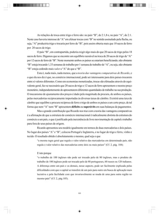 As relações de troca entre trigo e ferro são: no país “B”, de 2:1,8 e, no país “A”, de 2:1.
Neste caso haveria interesse de “A” em efetuar trocas com “B” no sentido assinalado pela flecha, ou
seja, “A” produziria trigo e trocaria por ferro de “B”, pois assim obteria mais que 10 sacos de ferro
por 20 sacos de trigo.
O país “B”, em contrapartida, poderia exigir algo mais do que 20 sacos de trigo pelos 18
sacos de ferro. Digamos que se encontre um equilíbrio razoável na troca de 20 sacos de trigo de “A”
por 12 sacos de ferro de “B”. Neste momento ambos os países se estariam beneficiando, não obstante
“B” esteja trocando 1,33 semanas de trabalho por 1 semana de trabalho de “A”, ou seja, não obstante
“B” esteja cedendo mais valor a “A” do que a “B”.
Esta é, nada mais, nada menos, que a teoria das vantagens comparativas de Ricardo, e
o que ela nos diz é que, no comércio internacional, pode ser interessante para dois países trocarem
entre si valores diferentes. Como em economias monetizadas, trocas são efetuadas através do equivalente geral, faz-se necessário que 20 sacos de trigo e 12 sacos de ferro apresentem o mesmo preço
monetário, independentemente de apresentarem diferentes quantidades de trabalho na sua produção.
O mecanismo de ajustamento dos preços é dado pela magnitude da procura, de ambos os países,
pelas mercadorias reciprocamente importadas às diversas taxas de câmbio. Existirá uma taxa de
câmbio que equilibre a procura recíproca de ferro e trigo de ambos os países a um certo preço, de tal
forma que nem “A” nem “B” apresentem déficits ou superávits em suas balanças de pagamentos.
Mas a grande contribuição que Ricardo nos traz com a teoria das vantagens comparativas
é a afirmação de que a estrutura de comércio internacional é radicalmente distinta da estrutura do
comércio a um país, o que é justificado pela inexistência de livre movimentação de capital e trabalho
para fora de seus países de origem.
Ricardo apresentou seu modelo igualmente em termos de duas mercadorias e dois países.
No lugar dos países “A” e “B”, colocou Portugal e Inglaterra, e no lugar de trigo e ferro, vinho e
tecido. O resultado obtido é absolutamente o mesmo, qual seja o que
“a mesma regra geral que regula o valor relativo das mercadorias em determinado país, não
regula o valor relativo das mercadorias entre dois ou mais países” (Cf. 2, pág. 104).

E isto porque
“o trabalho de 100 ingleses não pode ser trocado pelo de 80 ingleses, mas o produto do
trabalho de 100 ingleses pode ser trocado pelo de 80 portugueses, 60 russos ou 120 indianos.
A diferença entre um país e os demais, nesse aspecto, pode ser facilmente explicada pelas
dificuldades com que o capital se transfere de um país para outro em busca de aplicação mais
lucrativa e pela facilidade com que invariavelmente se muda de uma para outra região no
mesmo país” (Cf. 2, pág.105).

305

 