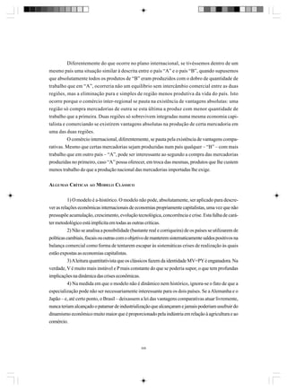 Diferentemente do que ocorre no plano internacional, se tivéssemos dentro de um
mesmo país uma situação similar à descrita entre o país “A” e o país “B”, quando supusemos
que absolutamente todos os produtos de “B” eram produzidos com o dobro de quantidade de
trabalho que em “A”, ocorreria não um equilíbrio sem intercâmbio comercial entre as duas
regiões, mas a eliminação pura e simples de região menos produtiva da vida do país. Isto
ocorre porque o comércio inter-regional se pauta na existência de vantagens absolutas: uma
região só compra mercadorias de outra se esta última a produz com menor quantidade de
trabalho que a primeira. Duas regiões só sobrevivem integradas numa mesma economia capitalista e comerciando se existirem vantagens absolutas na produção de certa mercadoria em
uma das duas regiões.
O comércio internacional, diferentemente, se pauta pela existência de vantagens comparativas. Mesmo que certas mercadorias sejam produzidas num país qualquer – “B” – com mais
trabalho que em outro país – “A”, pode ser interessante ao segundo a compra das mercadorias
produzidas no primeiro, caso “A” possa oferecer, em troca das mesmas, produtos que lhe custem
menos trabalho do que a produção nacional das mercadorias importadas lhe exige.
ALGUMAS CRÍTICAS AO MODELO CLÁSSICO
1) O modelo é a-histórico. O modelo não pode, absolutamente, ser aplicado para descrever as relações econômicas internacionais de economias propriamente capitalistas, uma vez que não
pressupõe acumulação, crescimento, evolução tecnológica, concorrência e crise. Esta falha de caráter metodológico está implícita em todas as outras críticas.
2) Não se analisa a possibilidade (bastante real e corriqueira) de os países se utilizarem de
políticas cambiais, fiscais ou outras com o objetivo de manterem sistematicamente saldos positivos na
balança comercial como forma de tentarem escapar às sistemáticas crises de realização às quais
estão expostas as economias capitalistas.
3) A leitura quantitativista que os clássicos fazem da identidade MV=PY é enganadora. Na
verdade, V é muito mais instável e P mais constante do que se poderia supor, o que tem profundas
implicações na dinâmica das crises econômicas.
4) Na medida em que o modelo não é dinâmico nem histórico, ignora-se o fato de que a
especialização pode não ser necessariamente interessante para os dois países. Se a Alemanha e o
Japão – e, até certo ponto, o Brasil – deixassem a lei das vantagens comparativas atuar livremente,
nunca teriam alcançado o patamar de industrialização que alcançaram e jamais poderiam usufruir do
dinamismo econômico muito maior que é proporcionado pela indústria em relação à agricultura e ao
comércio.

306

 
