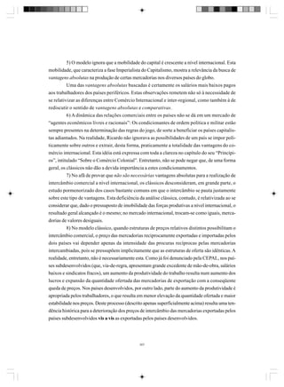 5) O modelo ignora que a mobilidade do capital é crescente a nível internacional. Esta
mobilidade, que caracteriza a fase Imperialista do Capitalismo, mostra a relevância da busca de
vantagens absolutas na produção de certas mercadorias nos diversos países do globo.
Uma das vantagens absolutas buscadas é certamente os salários mais baixos pagos
aos trabalhadores dos países periféricos. Estas observações remetem não só à necessidade de
se relativizar as diferenças entre Comércio Internacional e inter-regional, como também à de
rediscutir o sentido de vantagens absolutas e comparativas.
6) A dinâmica das relações comerciais entre os países não se dá em um mercado de
“agentes econômicos livres e racionais”: Os condicionantes de ordem política e militar estão
sempre presentes na determinação das regras do jogo, de sorte a beneficiar os países capitalistas adiantados. Na realidade, Ricardo não ignorava as possibilidades de um país se impor politicamente sobre outros e extrair, desta forma, praticamente a totalidade das vantagens do comércio internacional. Esta idéia está expressa com toda a clareza no capítulo do seu “Princípios”, intitulado “Sobre o Comércio Colonial”. Entretanto, não se pode negar que, de uma forma
geral, os clássicos não dão a devida importância a estes condicionamentos.
7) No afã de provar que não são necessárias vantagens absolutas para a realização de
intercâmbio comercial a nível internacional, os clássicos desconsideram, em grande parte, o
estudo pormenorizado dos casos bastante comuns em que o intercâmbio se pauta justamente
sobre este tipo de vantagens. Esta deficiência da análise clássica, contudo, é relativizada ao se
considerar que, dado o pressuposto de imobilidade das forças produtivas a nível internacional, o
resultado geral alcançado é o mesmo; no mercado internacional, trocam-se como iguais, mercadorias de valores desiguais.
8) No modelo clássico, quando estruturas de preços relativos distintos possibilitam o
intercâmbio comercial, o preço das mercadorias reciprocamente exportadas e importadas pelos
dois países vai depender apenas da intensidade das procuras recíprocas pelas mercadorias
intercambiadas, pois se pressupõem implicitamente que as estruturas de oferta são idênticas. A
realidade, entretanto, não é necessariamente esta. Como já foi denunciado pela CEPAL, nos países subdesenvolvidos (que, via-de-regra, apresentam grande excedente de mão-de-obra, salários
baixos e sindicatos fracos), um aumento da produtividade do trabalho resulta num aumento dos
lucros e expansão da quantidade ofertada das mercadorias de exportação com a conseqüente
queda de preços. Nos países desenvolvidos, por outro lado, parte do aumento da produtividade é
apropriada pelos trabalhadores, o que resulta em menor elevação da quantidade ofertada e maior
estabilidade nos preços. Deste processo (descrito apenas superficialmente acima) resulta uma tendência histórica para a deterioração dos preços de intercâmbio das mercadorias exportadas pelos
países subdesenvolvidos vis a vis as exportadas pelos países desenvolvidos.

307

 