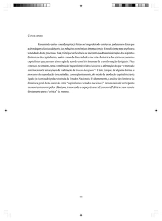 CONCLUINDO
Resumindo certas considerações já feitas ao longo de todo este texto, poderemos dizer que
a abordagem clássica da teoria das relações econômicas internacionais é insuficiente para explicar a
totalidade deste processo. Sua principal deficiência se encontra na desconsideração dos aspectos
dinâmicos do capitalismo, assim como da diversidade concreta e histórica das várias economias
capitalistas que passam a interagir de acordo com leis internas de transformação desiguais. Fica
conosco, no entanto, uma contribuição inquestionável dos clássicos: a afirmação de que “o mercado
internacional é um espaço de realização de trocas desiguais”. E isto porque, de alguma forma, o
processo de reprodução do capital (e, conseqüentemente, do modo de produção capitalista) está
ligado (e é cerceado) pela existência de Estados Nacionais. Evidentemente, a análise dos limites e da
dinâmica geral desta conexão entre “capitalismo e estados nacionais”, denunciada até certo ponto
inconscientemente pelos clássicos, transcende o espaço da mera Economia Política e nos remete
diretamente para a “crítica” da mesma.

308

 