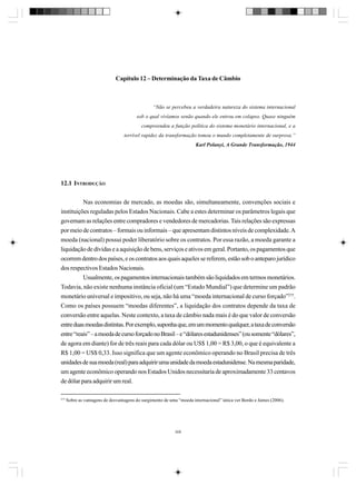 Capítulo 12 – Determinação da Taxa de Câmbio

“Não se percebeu a verdadeira natureza do sistema internacional
sob o qual vivíamos senão quando ele entrou em colapso. Quase ninguém
compreendeu a função política do sistema monetário internacional, e a
terrível rapidez da transformação tomou o mundo completamente de surpresa.”
Karl Polanyi, A Grande Transformação, 1944

12.1 INTRODUÇÃO
Nas economias de mercado, as moedas são, simultaneamente, convenções sociais e
instituições reguladas pelos Estados Nacionais. Cabe a estes determinar os parâmetros legais que
governam as relações entre compradores e vendedores de mercadorias. Tais relações são expressas
por meio de contratos – formais ou informais – que apresentam distintos níveis de complexidade. A
moeda (nacional) possui poder liberatório sobre os contratos. Por essa razão, a moeda garante a
liquidação de dívidas e a aquisição de bens, serviços e ativos em geral. Portanto, os pagamentos que
ocorrem dentro dos países, e os contratos aos quais aqueles se referem, estão sob o anteparo jurídico
dos respectivos Estados Nacionais.
Usualmente, os pagamentos internacionais também são liquidados em termos monetários.
Todavia, não existe nenhuma instância oficial (um “Estado Mundial”) que determine um padrão
monetário universal e impositivo, ou seja, não há uma “moeda internacional de curso forçado”275.
Como os países possuem “moedas diferentes”, a liquidação dos contratos depende da taxa de
conversão entre aquelas. Neste contexto, a taxa de câmbio nada mais é do que valor de conversão
entre duas moedas distintas. Por exemplo, suponha que, em um momento qualquer, a taxa de conversão
entre “reais” – a moeda de curso forçado no Brasil – e “dólares estadunidenses” (ou somente “dólares”,
de agora em diante) for de três reais para cada dólar ou US$ 1,00 = R$ 3,00, o que é equivalente a
R$ 1,00 = US$ 0,33. Isso significa que um agente econômico operando no Brasil precisa de três
unidades de sua moeda (real) para adquirir uma unidade da moeda estadunidense. Na mesma paridade,
um agente econômico operando nos Estados Unidos necessitaria de aproximadamente 33 centavos
de dólar para adquirir um real.
275

Sobre as vantagens de desvantagens do surgimento de uma “moeda internacional” única ver Bordo e James (2006).

309

 