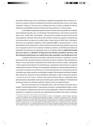 associados à diferenciação social, à constituição e regulação da propriedade sobre os mesmos, etc..
Estas novas questões solicitam a produção de instrumentos especificamente sociais, como regras,
instituições, valores, etc. Estes, por sua vez, rebatem mais uma vez sobre as condições de vida; que
redefinem as possibilidades de desenvolvimento das forças produtivas. E assim por diante.
A centralidade ocupada pela questão do desenvolvimento das forças produtivas na tradição
teórica hegeliana não pode, pois, ser subestimada. Não gratuitamente, os três maiores economistas
desta escola – Smith, Marx e Schumpeter – são teóricos das condições de desenvolvimento das
forças produtivas materiais. Mas é preciso não confundir o núcleo que organiza o tratamento que
estes autores dão ao seu objeto com o próprio objeto. O que interessa a Smith, Marx e Schumpeter
(bem como a seus seguidores, intérpretes e críticos hegelianos) não é o “progresso técnico”23, mas as
determinações sociais, institucionais e culturais do desenvolvimento das forças produtivas, bem como
suas consequências previsíveis nos planos da dinâmica econômica, da distribuição da renda e da
propriedade, da consciência e da organização social, etc. Em última instância, o objeto da Economia
para esses autores é a dinâmica de longo prazo dos sistemas econômicos concretos: suas
determinações institucionais, sua evolução observada e projetada e seus desafios prováveis.
A ambição totalizante de um tal objeto, surpreende, incomoda e é, usualmente, criticada
pelos (sem dúvida, mais parcimoniosos) economistas cartesianos e kantianos. Mas o hegelianismo
fornece o recurso que permite o enfrentamento do desafio que ele mesmo se impõe: a apropriação
“crítica-superativa-desrespeitosa” de construções que, originalmente, não pertencem ao campo do
institucionalismo histórico. Vale dizer: de uma perspectiva hegeliana (ou institucionalista-histórica), as
construções cartesianas (ou neoclássicas) e as construções kantianas (ou estruturalistas) não são
construções equivocadas, que devem ser enfrentadas e negadas. Elas são apenas insuficientes, limitadas.
Mas, nem por isto, deixam de ser fontes de hipóteses, informações, insights, instrumentos analíticos
e, last, but not least, de “teses” e “antíteses” que solicitam sínteses teóricas. A importância deste
ponto (raramente compreendido, mesmo por economistas que se querem “dialéticos”) é suficientemente
grande para merecer um tratamento específico, objeto do Anexo ao Capítulo Primeiro.
Mas antes de passarmos às considerações finais, cabe uma última observação sobre a
tradição “institucionalista histórica” no pensamento econômico. A grandiosidade do objeto, o direito
auto-outorgado ao estabelecimento das mais diversas apropriações e sínteses de modelos teóricos
antagônicos, o compromisso assumido com a identificação das tendências do sistema, a tolerância
23

Até porque, como bem o sabe qualquer leitor de Smith e/ou Marx e/ou Schumpeter, o desenvolvimento das forças
produtivas – identificada, aqui, à ampliação da produtividade do trabalho – é irredutível ao “progresso técnico”. Alterações
extremamente simples (e, via de regra, amplamente conhecidas) nos padrões de divisão do trabalho e organização da produção,
nos padrões de concorrência e/ou de crédito e financiamento aos empreendimentos, nos padrões de organização comercial e
distributiva, podem ser tão ou mais alavancadores da produtividade sistêmica que o (usualmente arriscado, complexo e
custoso) “progresso técnico”. E os principais determinantes do cerceamento da adoção de padrões superiores de produtividade
são as estruturas culturais, os padrões de organização de mercado, as políticas públicas inadequadas; em suma: as instituições.

31

 