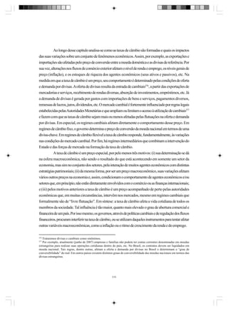 Ao longo desse capítulo analisa-se como as taxas de câmbio são formadas e quais os impactos
das suas variações sobre um conjunto de fenômenos econômicos. Assim, por exemplo, as exportações e
importações são afetadas pelo preço de conversão entre a moeda doméstica e as divisas de referência. Por
sua vez, alterações nos fluxos de comércio exterior afetam o nível de renda e emprego, os níveis gerais de
preço (inflação), e os estoques de riqueza dos agentes econômicos (seus ativos e passivos), etc. Na
medida em que a taxa de câmbio é um preço, seu comportamento é determinado pelas condições de oferta
e demanda por divisas. A oferta de divisas resulta da entrada de cambiais276, a partir das exportações de
mercadorias e serviços, recebimento de rendas diversas, absorção de investimentos, empréstimos, etc. Já
a demanda de divisas é gerada por gastos com importações de bens e serviços, pagamentos diversos,
remessas de lucros, juros, dividendos, etc. O mercado cambial é fortemente influenciado por regras legais
estabelecidas pelas Autoridades Monetárias e que ampliam ou limitam o acesso à utilização de cambiais277
e fazem com que as taxas de câmbio sejam mais ou menos afetadas pelas flutuações na oferta e demanda
por divisas. Em especial, os regimes cambiais afetam diretamente o comportamento desse preço. Em
regimes de câmbio fixo, o governo determina o preço de conversão da moeda nacional em termos de uma
divisa-chave. Em regimes de câmbio flexível a taxa de câmbio responde, fundamentalmente, às variações
nas condições do mercado cambial. Por fim, há regimes intermediários que combinam a intervenção do
Estado e das forças de mercado na formação da taxa de câmbio.
A taxa de câmbio é um preço especial, por pelo menos três motivos: (i) sua determinação se dá
na esfera macroeconômica, não sendo o resultado do que está acontecendo em somente um setor da
economia, mas sim no conjunto dos setores, pela interação de muitos agentes econômicos com distintas
estratégias patrimoniais; (ii) da mesma forma, por ser um preço macroeconômico, suas variações afetam
vários outros preços na economia e, assim, condicionam o comportamento de agentes econômicos e/ou
setores que, em princípio, não estão diretamente envolvidos com o comércio ou as finanças internacionais;
e (iii) pelos motivos anteriores a taxa de câmbio é um preço acompanhado de perto pelas autoridades
econômicas que, em muitas circunstâncias, intervêm nos mercados, mesmo em regimes cambiais que
formalmente são de “livre flutuação”. Em síntese: a taxa de câmbio afeta a vida cotidiana de todos os
membros da sociedade. Tal influência é tão maior, quanto mais elevado o grau de abertura comercial e
financeira de um país. Por isso mesmo, os governos, através de políticas cambiais e de regulação dos fluxos
financeiros, procuram interferir na taxa de câmbio, ou se utilizam daqueles instrumentos para tentar afetar
outras variáveis macroeconômicas, como a inflação ou o ritmo de crescimento da renda e do emprego.
276

Trataremos divisas e cambiais como sinônimos.
Por exemplo, atualmente (junho de 2007) empresas e famílias não podem ter contas correntes denominadas em moedas
estrangeiras para realizar suas operações cotidianas dentro do país, etc. No Brasil, os contratos devem ser liquidados em
moeda nacional. Tais regras, dentre outras, afetam a oferta e demanda por divisas no Brasil e determinam o “grau de
conversibilidade” do real. Em outros países existem distintos graus de conversibilidade das moedas nacionais em termos das
divisas estrangeiras.

277

310

 