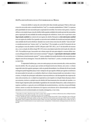 12.2 PAGAMENTOS INTERNACIONAIS E CONVERSIBILIDADE DAS MOEDAS
A taxa de câmbio é o preço de conversão entre duas moedas quaisquer. Pode-se dizer que
a taxa de conversão entre a moeda brasileira (“real”) e a moeda estadunidense (“dólar”) é expressa
pela quantidade de reais necessária para a aquisição de um dólar. Em termos mais gerais, é usual se
utilizar a convenção de que a taxa de câmbio indica quantas unidades da moeda nacional são necessárias
para a aquisição de uma unidade da moeda estrangeira de referência. Assim, diz-se que houve uma
depreciação cambial (no contexto de um regime de câmbio flutuante) ou desvalorização cambial
(em um regime de câmbio fixo) quando se necessita mais unidades da moeda nacional para adquirir
uma unidade da divisa de referência. Quando isso ocorre temos uma taxa de câmbio “mais elevada”
e a moeda nacional com “menos valor” ou “mais fraca”. Por exemplo, se no dia 01 de janeiro de um
ano qualquer a taxa de câmbio é de R$ 3,00 para cada US$ 1,00, e, em 31 de dezembro do mesmo
ano, a nova cotação do dólar atingir R$ 3,30, temos uma depreciação/desvalorização da ordem de
10%. Na medida em que é necessário um volume maior de reais para adquirir o mesmo dólar, temse um enfraquecimento relativo (em termos nominais278) daquele. A apreciação/valorização cambial
é o fenômeno simetricamente oposto279: menos unidades da moeda doméstica são necessárias para
adquirir uma divisa estrangeira. A taxa de câmbio fica “mais baixa” e, assim, a moeda nacional tornase mais forte.
É importante lembrar que, como em outros preços em uma economia não, existe uma única
taxa de câmbio. Há, sim, preços que oscilam em função de diversos fatores, tais como: o volume
negociado entre dois agentes quaisquer, onde um grande demandante e/ou ofertante de divisas (moeda
estrangeira) pode barganhar preços mais vantajosos do que aqueles obtidos por agentes econômicos
de menor poder de mercado; as condições objetivas (volume transacionado nos mercados à vista e
a termo, evolução dos principais indicadores macroeconômicos e de desempenho das empresas de
uma certa economia, etc.) e subjetivas (expectativas com respeito à evolução futura de preços-chave
na economia, inclusive a própria taxa de câmbio) de funcionamento dos mercados de moedas; e os
limites legais impostos pelas autoridades reguladoras dos mercados financeiros, onde se destacam os
regimes cambiais e o grau de conversibilidade da moeda doméstica, vale dizer, da possibilidade
(maior, menor ou nula) dos detentores de riqueza converterem ativos denominados em moeda
doméstica em ativos denominados em moedas estrangeiras, e vice-versa.
278

Para saber se, de fato, o Real ficou mais “forte” ou mais “fraco”, há que se verificar os diferenciais entre a inflação brasileira
e norte-americana no período em questão. Isso será visto na seqüência.
279
Assim, suponha que, agora, em dezembro daquele ano a taxa de câmbio fosse de R$ 2,70 por cada dólar. Aqui se diria que
houve uma apreciação/valorização cambial, ou seja, que o Real ficou relativamente mais forte que o Dólar. Note-se, também,
que quando o Real se deprecia (desvaloriza) frente ao dólar, este está se apreciando (valorizando) frente ao Real. Ou seja, o
enfraquecimento (fortalecimento) de uma moeda tem por contrapartida o fortalecimento (enfraquecimento) da divisa em
questão.

311

 