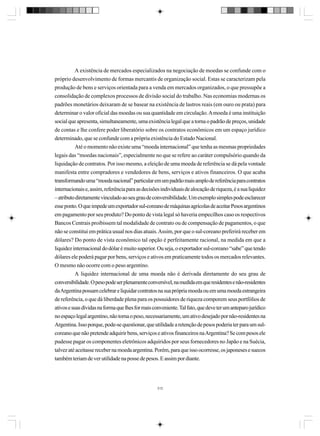 A existência de mercados especializados na negociação de moedas se confunde com o
próprio desenvolvimento de formas mercantis de organização social. Estas se caracterizam pela
produção de bens e serviços orientada para a venda em mercados organizados, o que pressupõe a
consolidação de complexos processos de divisão social do trabalho. Nas economias modernas os
padrões monetários deixaram de se basear na existência de lastros reais (em ouro ou prata) para
determinar o valor oficial das moedas ou sua quantidade em circulação. A moeda é uma instituição
social que apresenta, simultaneamente, uma existência legal que a torna o padrão de preços, unidade
de contas e lhe confere poder liberatório sobre os contratos econômicos em um espaço jurídico
determinado, que se confunde com a própria existência do Estado Nacional.
Até o momento não existe uma “moeda internacional” que tenha as mesmas propriedades
legais das “moedas nacionais”, especialmente no que se refere ao caráter compulsório quando da
liquidação de contratos. Por isso mesmo, a eleição de uma moeda de referência se dá pela vontade
manifesta entre compradores e vendedores de bens, serviços e ativos financeiros. O que acaba
transformando uma “moeda nacional” particular em um padrão mais amplo de referência para contratos
internacionais e, assim, referência para as decisões individuais de alocação de riqueza, é a sua liquidez
– atributo diretamente vinculado ao seu grau de conversibilidade. Um exemplo simples pode esclarecer
esse ponto. O que impede um exportador sul-coreano de máquinas agrícolas de aceitar Pesos argentinos
em pagamento por seu produto? Do ponto de vista legal só haveria empecilhos caso os respectivos
Bancos Centrais proibissem tal modalidade de contrato ou de compensação de pagamentos, o que
não se constitui em prática usual nos dias atuais. Assim, por que o sul-coreano preferirá receber em
dólares? Do ponto de vista econômico tal opção é perfeitamente racional, na medida em que a
liquidez internacional do dólar é muito superior. Ou seja, o exportador sul-coreano “sabe” que tendo
dólares ele poderá pagar por bens, serviços e ativos em praticamente todos os mercados relevantes.
O mesmo não ocorre com o peso argentino.
A liquidez internacional de uma moeda não é derivada diretamente do seu grau de
conversibilidade. O peso pode ser plenamente conversível, na medida em que residentes e não-residentes
da Argentina possam celebrar e liquidar contratos na sua própria moeda ou em uma moeda estrangeira
de referência, o que dá liberdade plena para os possuidores de riqueza comporem seus portfólios de
ativos e suas dívidas na forma que lhes for mais conveniente. Tal fato, que deve ter um anteparo jurídico
no espaço legal argentino, não torna o peso, necessariamente, um ativo desejado por não-residentes na
Argentina. Isso porque, pode-se questionar, que utilidade a retenção de pesos poderia ter para um sulcoreano que não pretende adquirir bens, serviços e ativos financeiros na Argentina? Se com pesos ele
pudesse pagar os componentes eletrônicos adquiridos por seus fornecedores no Japão e na Suécia,
talvez até aceitasse receber na moeda argentina. Porém, para que isso ocorresse, os japoneses e suecos
também teriam de ver utilidade na posse de pesos. E assim por diante.

312

 