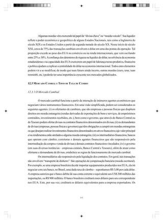 Algumas moedas vêm exercendo tal papel de “divisa-chave” ou “moeda-veículo”. Sua liquidez
reflete o poder econômico e geopolítico de alguns Estados Nacionais, tais como a Inglaterra do
século XIX e os Estados Unidos a partir da segunda metade do século XX. Nesse início de século
XXI, cerca de 75% das transações cambiais envolvem o dólar em uma das pontas da operação. Tal
proporção excede ao peso dos EUA no comércio ou na renda internacionais, que vem oscilando
entre 25% e 30%. A confiança dos detentores de riqueza na liquidez do dólar, na solvência da economia
estadunidense e na capacidade dos EUA exercerem um papel de liderança tecno-produtiva, financeira
e política ajudam a explicar a centralidade do dólar na economia internacional. Todos estes elementos
podem vir a se modificar, de modo que num futuro ainda incerto, outras moedas (euro, iene, iuan
renminbi, etc.) poderão ter uma importância crescente nos mercados globalizados.
12.3 MERCADO CAMBIAL E TIPOS DE TAXA DE CÂMBIO
12.3.1 O Mercado Cambial
O mercado cambial funciona a partir da interação de inúmeros agentes econômicos que
negociam vários instrumentos financeiros. Em uma visão simplificada, podem ser considerados os
seguintes agentes. (i) os ofertantes de cambiais, que são empresas e pessoas físicas que dispõem
direitos em moeda estrangeira (rendas derivadas de exportações de bens e serviços, de empréstimos
contraídos, investimentos recebidos, etc.), bem como o governo, que através do Banco Central ou
do Tesouro podem ofertar divisas ou contratos financeiros denominados em divisas; (ii) os demandantes
de divisas (empresas, pessoas físicas e governos) que têm obrigações a cumprir em moedas estrangeiras
ou que desejam realizar investimentos financeiros denominados em ativos financeiros cujo valor principal
e/ou rendimentos estão atrelados a alguma moeda estrangeira; (iii) os intermediários financeiros, bancos
que operam com câmbio, corretoras e demais agentes financeiros que são responsáveis pela
intermediação da compra e venda de divisas e demais contratos financeiros vinculados; (iv) o governo
(em suas diversas instâncias – empresas estatais, Banco Central e Tesouro), além de atuar como
ofertante e demandante de divisas, estabelece as regras de funcionamento do mercado cambial.
Os intermediários são responsáveis pela liquidação dos contratos. Em geral, tais transações
não envolvem “transporte de dinheiro”. São operações de compensação bancária (moeda escritural).
Por exemplo, se uma empresa brasileira decide importar equipamentos produzidos nos EUA, ela irá
negociar com seu banco, no Brasil, uma dada taxa de câmbio – suponhamos R$ 3,00 por cada dólar.
A empresa autoriza que o banco debite de sua conta corrente o equivalente aos US$ 300 milhões das
importações, ou R$ 900 milhões. O banco brasileiro creditará esses dólares para seu correspondente
nos EUA. Este, por sua vez, creditará os dólares equivalentes para a empresa exportadora. Os

313

 