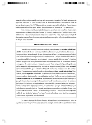 respectivos Bancos Centrais irão registrar dois conjuntos de operações. No Brasil, a importação
representa um débito na conta de mercadorias da Balança Comercial e um crédito na conta de
haveres de curto prazo. Nos EUA há um crédito na conta de exportações da Balança Comercial e um
débito em haveres de curto prazo. Ambos os registros serão no montante de US$ 300 milhões.
Este exemplo simplifica uma dinâmica que pode ser bem mais complexa. Ele considera
somente o mercado à vista de divisas. No Box “A Estrutura dos Mercados Cambiais” há um maior
detalhamento do funcionamento desses mercados, o que envolve, por exemplo, a consideração de
distintos instrumentos financeiros, como os contratos futuros e de opções, refletindo as várias estratégias
de atuação nestes mercados.
A Estrutura dos Mercados Cambiais
Os mercados cambiais possuem pelo menos três dimensões. No mercado primário de
câmbio ofertantes de divisas – como exportadores de bens e serviços, investidores, turistas, etc. –
interagem com os demandantes de divisas – importadores de bens e serviços, agentes econômicos
com dívidas em moedas estrangeiras, investidores, turistas, etc. – através da intermediação bancos
e outro intermediários financeiros (corretoras, por exemplo. Aqui defini-se as taxas “à vista”, na
medida em que há um fluxo permanente de novas demandas e ofertas de recursos em moedas
estrangeiras. Os bancos dominam o mercado primário. Todavia, é possível que ao longo de suas
operações alguns bancos tenham divisas sobrando ou faltando. Em decorrência há um mercado
secundário de câmbio, que é o interbancário onde tais recursos são negociados. Em geral os
Bancos Centrais também atual ofertando ou demandando no interbancário de divisas. Note
que, em geral, no segmento secundário, não há novos recursos entrando ou saindo da economia,
mas sim mudança de direitos sobre a propriedade das cambiais. Por fim, há uma terceira dimensão,
os mercados virtuais ou de derivativos, onde agentes econômicos com distintas estratégias e
posições financeiras buscam proteção ou alternativas de investimento por meio de contratos
derivativos. Por exemplo, um importador que tem uma dívida a pagar em Dólares em seis meses,
temendo uma eventual depreciação cambial, poderá recorrer à aquisição de “Dólares futuros” por
meio dos contratos de derivativos. Estes são negociados em mercados organizados – bolsas, com
a Bolsa de Mercadorias & Futuros – ou diretamente pelos bancos – mercados de balcão. Quando
se fala de taxa de câmbio “a termo” ou “futura” se está referindo ao preço da divisa estrangeira
formado neste segmento do mercado cambial.
As mudanças na taxa de câmbio afetam os preços relativos em uma economia e, assim, as
Exportações e Importações. Considere-se mais um exemplo simplificado onde abstraímos vários

314

 