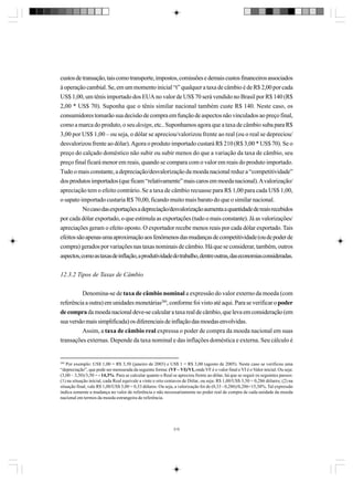 custos de transação, tais como transporte, impostos, comissões e demais custos financeiros associados
à operação cambial. Se, em um momento inicial “t” qualquer a taxa de câmbio é de R$ 2,00 por cada
US$ 1,00, um tênis importado dos EUA no valor de US$ 70 será vendido no Brasil por R$ 140 (R$
2,00 * US$ 70). Suponha que o tênis similar nacional também custe R$ 140. Neste caso, os
consumidores tomarão sua decisão de compra em função de aspectos não vinculados ao preço final,
como a marca do produto, o seu design, etc.. Suponhamos agora que a taxa de câmbio suba para R$
3,00 por US$ 1,00 – ou seja, o dólar se apreciou/valorizou frente ao real (ou o real se depreciou/
desvalorizou frente ao dólar). Agora o produto importado custará R$ 210 (R$ 3,00 * US$ 70). Se o
preço do calçado doméstico não subir ou subir menos do que a variação da taxa de câmbio, seu
preço final ficará menor em reais, quando se compara com o valor em reais do produto importado.
Tudo o mais constante, a depreciação/desvalorização da moeda nacional reduz a “competitividade”
dos produtos importados (que ficam “relativamente” mais caros em moeda nacional). A valorização/
apreciação tem o efeito contrário. Se a taxa de câmbio recuasse para R$ 1,00 para cada US$ 1,00,
o sapato importado custaria R$ 70,00, ficando muito mais barato do que o similar nacional.
No caso das exportações a depreciação/desvalorização aumenta a quantidade de reais recebidos
por cada dólar exportado, o que estimula as exportações (tudo o mais constante). Já as valorizações/
apreciações geram o efeito oposto. O exportador recebe menos reais por cada dólar exportado. Tais
efeitos são apenas uma aproximação aos fenômenos das mudanças de competitividade (ou de poder de
compra) gerados por variações nas taxas nominais de câmbio. Há que se considerar, também, outros
aspectos, como as taxas de inflação, a produtividade do trabalho, dentre outras, das economias consideradas.
12.3.2 Tipos de Taxas de Câmbio
Denomina-se de taxa de câmbio nominal a expressão do valor externo da moeda (com
referência a outra) em unidades monetárias280, conforme foi visto até aqui. Para se verificar o poder
de compra da moeda nacional deve-se calcular a taxa real de câmbio, que leva em consideração (em
sua versão mais simplificada) os diferenciais de inflação das moedas envolvidas.
Assim, a taxa de câmbio real expressa o poder de compra da moeda nacional em suas
transações externas. Depende da taxa nominal e das inflações doméstica e externa. Seu cálculo é

280

Por exemplo: US$ 1,00 = R$ 3,50 (janeiro de 2003) e US$ 1 = R$ 3,00 (agosto de 2005). Neste caso se verificou uma
“depreciação”, que pode ser mensurada da seguinte forma: (VF – VI)/VI, onde VF é o valor final e VI é o Valor inicial. Ou seja:
(3,00 – 3,50)/3,50 = - 14,3%. Para se calcular quanto o Real se apreciou frente ao dólar, há que se seguir os seguintes passos:
(1) na situação inicial, cada Real equivale a vinte e oito centavos de Dólar, ou seja: R$ 1,00/US$ 3,50 = 0,286 dólares; (2) na
situação final, vale R$ 1,00/US$ 3,00 = 0,33 dólares. Ou seja, a valorização foi de (0,33 - 0,286)/0,286=15,38%. Tal expressão
indica somente a mudança no valor de referência e não necessariamente no poder real de compra de cada unidade da moeda
nacional em termos da moeda estrangeira de referência.

315

 