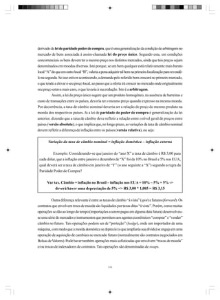 derivado da lei de paridade poder de compra, que é uma generalização da condição de arbitragem no
mercado de bens associada à assim-chamada lei do preço único. Segundo esta, em condições
concorrenciais os bens devem ter o mesmo preço nos distintos mercados, ainda que tais preços sejam
denominados em moedas diversas. Isto porque, se um bem qualquer está relativamente mais barato
local “A” do que em outro local “B”, valeria a pena adquirir tal bem na primeira localização para revendêlo na segunda. Se isso estiver acontecendo, a demanda pelo referido bem crescerá no primeiro mercado,
o que tende a elevar o seu preço local, ao passo que a oferta irá crescer no mercado onde originalmente
seu preço estava mais caro, o que levaria à sua redução. Isto é a arbitragem.
Assim, a lei do preço único sugere que um produto homogêneo, na ausência de barreiras e
custo de transações entre os países, deveria ter o mesmo preço quando expresso na mesma moeda.
Por decorrência, a taxa de câmbio nominal deveria ser a relação do preço do mesmo produto na
moeda dos respectivos países. Já a lei de paridade do poder de compra é generalização da lei
anterior, dizendo que a taxa de câmbio deve refletir a relação entre o nível geral de preços entre
países (versão absoluta); o que implica que, no longo prazo, as variações da taxa de câmbio nominal
devem refletir a diferença de inflação entre os países (versão relativa), ou seja:
Variação da taxa de câmbio nominal = inflação doméstica – inflação externa
Exemplo: Considerando-se que janeiro do “ano X” a taxa de câmbio é R$ 3,00 para
cada dólar, que a inflação entre janeiro e dezembro de “X” foi de 10% no Brasil e 5% nos EUA,
qual deverá ser a taxa de câmbio em janeiro de “Y” (o ano seguinte a “X”) segundo a regra da
Paridade Poder de Compra?
Var tax. Câmbio = inflação no Brasil – inflação nos EUA = 10% – 5% = 5% ->
deverá haver uma depreciação de 5% => R$ 3,00 * 1,005 = R$ 3,15
Outra diferença relevante é entre as taxas de câmbio “à vista” (spot) e futuras (forward). Os
contratos que envolvem troca de moeda são liquidados por taxas ditas “à vista”. Porém, como muitas
operações se dão ao longo do tempo (importações a serem pagas em alguma data futura) desenvolveuse uma série de mercados e instrumentos que permitem aos agentes econômicos “comprar” e “vender”
câmbio no futuro. Tais operações podem ser de “proteção” (hedge), onde um importador de uma
máquina, com medo que a moeda doméstica se deprecie (o que ampliaria sua dívida) se engaja em uma
operação de aquisição de cambiais no mercado futuro (normalmente são contratos negociados em
Bolsas de Valores). Pode haver também operações mais sofisticadas que envolvem “trocas de moeda”
e/ou trocas de indexadores de contratos. Tais operações são denominadas de swaps.

316

 