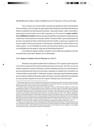 12.4 OS REGIMES CAMBIAIS E IMPACTOS DOMÉSTICOS DAS VARIAÇÕES NAS TAXAS DE CÂMBIO
Viu-se, até aqui, que a taxa de câmbio é um preço que depende da oferta e da demanda de
divisas (cambiais), e de um conjunto de regras legais (determinadas pela Autoridade Monetária) que
definem os parâmetros de funcionamento do mercado – quem pode comprar, vender e intermediar; o
quanto pode ser transacionado; como se dão as operações; etc. Os conceitos de regime cambial e
conversibilidade das moedas sintetizam uma parcela significativa dos parâmetros institucionais que
condicionam o funcionamento dos mercados cambiais. O primeiro define o grau de participação dos
governos e dos agentes privados na determinação da taxa de câmbio, ao passo que a segunda revela
em que medida a moeda nacional pode ser utilizada para a liquidação de contratos dentro de um
espaço jurídico. A conversibilidade da moeda está intimamente ligada ao que se denomina de
conversibilidade da conta capital ou, ainda, grau de liberalização financeira281.
Com respeito aos regimes cambiais, consideram-se três modelos que enquadram os diversos
casos particulares, quais sejam: flutuante, fixo ou administrado.
12.4.1 Regime de Câmbio Flexível (Flutuante ou “Livre”)
Denomina-se de regime de câmbio flexível, flutuante ou “livre” àquele no qual os preços de
conversão da moeda nacional são determinados pelas forças de mercado. Vale dizer, as taxas de
câmbio respondem livremente às flutuações na oferta e demanda por divisas. Em sua forma pura os
governos praticamente não intervêm nos mercados, comprando ou vendendo ativos monetários com
o intuito de afetar a taxa de câmbio282. Ainda assim, na prática, muitos países que formalmente reportam
que seus regimes cambiais são flutuantes acabam intervindo no mercado cambial de forma sistemática
em certos períodos. Quando isso ocorre diz-se que há “flutuação suja” (dirty floating)283.
281

A liberalização financeira se refere à eliminação de barreiras à livre movimentação dos capitais, dentro das economias nacionais,
ou entre estas. No plano externo revela-se na plena conversibilidade da conta capital e financeira, o que significa que não-residentes
podem constituir ativos e passivos financeiros na economia local e vice-versa.
282
Os Estados Unidos são exemplo mais importante de livre flutuação. O Tesouro e o FED raramente compram ou vendem ativos
denominados em dólares ou em outras moedas para afetar a cotação da sua moeda. Todavia, em momentos especiais, quando há
grandes desalinhamentos no valor do dólar frente às outras divisas-chave (iene e marco, depois o euro) os EUA atuam indiretamente
nos mercados, pressionando para que seus principais “parceiros” (os Bancos Centrais do Japão, da Alemanha, etc.) comprem e
vendam ativos para alterar a cotação do dólar. Isso ficou claro nos anos 1980, quando, entre 1985 e 1987, o dólar foi “depreciado”
através da venda coordenada de ativos denominados em dólares (ou compra dos excedentes de marcos e ienes) por parte do Deutsche
Bundesbank e do Banco do Japão que, assim, estavam garantindo o fortalecimento de suas moedas (marco e iene) com respeito ao
dólar. Sobre esse ponto recomenda-se a leitura da análise já clássica da professora Maria da Conceição Tavares em: (i) “A Retomada
da Hegemonia Norte-Americana”, Revista de Economia Política Vol 5, nº 2, Abr-Jun, 1985; e (ii) Tavares, M.C.T., Fiori, J. L.
TAVARES e JL Fiori (orgs.), Poder e dinheiro, uma economia política da globalização. Petrópolis: Editora Vozes, 1999.
283
O Japão um caso exemplar nesse sentido. O Brasil adota, desde 1999, um regime de câmbio flutuante. Até meados de 2005 foram
raros os períodos de atuação no Banco Central ou do Tesouro (através do Banco do Brasil) no mercado de câmbio. A partir de então
(e até o presente momento – junho de 2007) intervenções nos mercados à vista e de derivativos (swaps cambiais e swaps cambiais
reversos) têm sido a regra, caracterizando um regime de “flutuação suja”.

317

 
