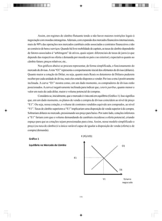 Assim, em regimes de câmbio flutuante tende a não haver maiores restrições legais à
negociação com moedas estrangeiras. Ademais, com expansão dos mercados financeiros internacionais,
mais de 90% das operações nos mercados cambiais estão associadas a contratos financeiros e não
ao comércio de bens e serviços. Quando há livre mobilidade de capitais, as taxas de câmbio dependerão
de fatores associados à “arbitragem” de ativos, quais sejam: diferenciais de taxas de juros (o que
depende das respectivas oferta e demanda por moeda no país e no exterior); expectativa quanto ao
câmbio futuro; preços relativos; etc..
Nos gráficos abaixo se procura representar, de forma simplificada, o funcionamento do
mercado de divisas. A reta “O1” representa o comportamento inicial dos ofertantes de divisas (dólares).
Quanto maior a cotação do Dólar, ou seja, quanto mais Reais os detentores de Dólares puderem
receber por cada unidade de divisa, mais eles estarão dispostos a vender. Por isso a reta é positivamente
inclinada. A curva “D1” mostra como, em um dado momento, os compradores de divisas estão
posicionados. A curva é negativamente inclinada para indicar que, ceteris paribus, quanto menor o
valor em reais de cada dólar, maior o volume potencial de compras.
Considera-se, inicialmente, que o mercado à vista está em equilíbrio (Gráfico 1). Isso significa
que, em um dado momento, os planos de venda e compra de divisas coincidem ao nível de preço
“E1”. Ou seja, nessa cotação, o volume de contratos vendidos equivale aos comprados, ao nível
“V1”. Taxas de câmbio superiores a “E1” implicariam uma disposição de venda superior à de compra.
Sobrariam dólares no mercado, pressionando seu preço para baixo. Por outro lado, cotações inferiores
a “E1” fariam com que o volume demandando de cambiais excedesse a oferta potencial, criando
espaço para que as cotações sejam pressionadas para cima. Assim, nesse modelo simplificado o
preço (ou taxa de câmbio) é a única variável capaz de igualar a disposição de venda (oferta) e de
compra (demanda).

318

 