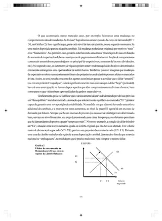 O que aconteceria nesse mercado caso, por exemplo, houvesse uma mudança no
comportamento dos demandantes de divisas? Suponhamos uma expansão da curva de demanda (D2 >
D1, no Gráfico 2). Isso significa que, para cada nível de taxa de câmbio, nesse segundo momento, há
uma maior disposição para se adquirir cambiais. Tal mudança poderia ser originada por motivos “reais”
e/ou “financeiros”. No primeiro caso, poderia estar havendo uma maior procura por divisas em função
do aumento de importações de bens e serviços ou de pagamentos realizados em função de compromissos
contratuais assumidos no passado (juros ou principal de empréstimos, remessas de lucros e dividendos,
etc.). No segundo caso, os detentores de riqueza podem estar vendo na aquisição de ativos denominados
em moedas estrangeiras uma oportunidade de auferir lucros. Também é possível imaginar que mudanças
de expectativas sobre o comportamento futuro das próprias taxas de câmbio possam afetar os mercados
à vista. Assim, se uma parcela crescente dos agentes econômicos passar a acreditar que o dólar “amanhã”
(ou em um período t+n qualquer) estará significativamente mais caro do que o dólar “hoje” (período t),
haverá uma antecipação na demanda por aqueles que têm compromissos em divisas a honrar, bem
como para os que vislumbram oportunidades de ganhos especulativos.
Graficamente, pode-se verificar que o deslocamento da curva de demanda por divisas provoca
um “desequilíbrio” inicial no mercado. A cotação que anteriormente equilibrava o mercado (“E1”) já não é
capaz de garantir uma nova posição de estabilidade. Na medida em que não está havendo uma oferta
adicional de cambiais, e a procura por estes aumentou, ao nível de preço E1 agora há um excesso de
demanda por dólares. Sempre que há um excesso de procura (ou escassez de oferta) por um determinado
bem, serviço ou ativo financeiro, seu preço é pressionado para cima. Isto porque, os ofertantes percebem
que há demandantes dispostos a pagar “um pouco mais”. No nosso exemplo, a cotação do dólar irá subir
até “E2”, situação onde a nova demanda iguala-se à oferta original, que não havia se alterado. Um volume
maior de divisas será negociado (V2 > V1), porém a um preço também mais elevado (E2 > E1). Portanto,
uma taxa de câmbio mais elevada equivale a uma depreciação cambial, denotando o fato de que a moeda
nacional se “enfraqueceu”, na medida em que é preciso mais reais para comprar o mesmo dólar.

319

 