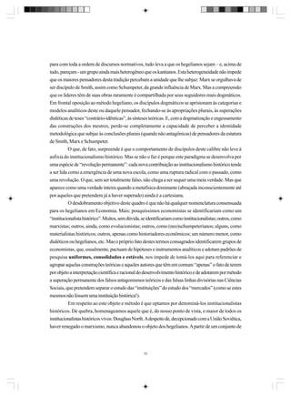 para com toda a ordem de discursos normativos, tudo leva a que os hegelianos sejam – e, acima de
tudo, pareçam - um grupo ainda mais heterogêneo que os kantianos. Esta heterogeneidade não impede
que os maiores pensadores desta tradição percebam a unidade que lhe subjaz: Marx se orgulhava de
ser discípulo de Smith, assim como Schumpeter, da grande influência de Marx. Mas a compreensão
que os líderes têm de suas obras raramente é compartilhada por seus seguidores mais dogmáticos.
Em frontal oposição ao método hegeliano, os discípulos dogmáticos se aprisionam às categorias e
modelos analíticos deste ou daquele pensador, fechando-se às apropriações plurais, às superações
dialéticas de teses “contrário-idênticas”, às sínteses teóricas. E, com a dogmatização e engessamento
das construções dos mestres, perde-se completamente a capacidade de perceber a identidade
metodológica que subjaz às conclusões plurais (quando não antagônicas) de pensadores da estatura
de Smith, Marx e Schumpeter.
O que, de fato, surpreende é que o comportamento de discípulos deste calibre não leve à
asfixia do institucionalismo histórico. Mas se não o faz é porque este paradigma se desenvolva por
uma espécie de “revolução permanente”: cada nova contribuição ao institucionalismo histórico tende
a ser lida como a emergência de uma nova escola, como uma ruptura radical com o passado, como
uma revolução. O que, sem ser totalmente falso, não chega a ser sequer uma meia verdade. Mas que
aparece como uma verdade inteira quando a metafísica dominante (abraçada inconscientemente até
por aqueles que pretendem já a haver superado) ainda é a cartesiana.
O desdobramento objetivo deste quadro é que não há qualquer nomenclatura consensuada
para os hegelianos em Economia. Mais: pouquíssimos economistas se identificariam como um
“institucionalista histórico”. Muitos, sem dúvida, se identificariam como institucionalistas; outros, como
marxistas; outros, ainda, como evolucionistas; outros, como (neo)schumpeterianos; alguns, como
materialistas históricos; outros, apenas como historiadores econômicos; um número menor, como
dialéticos ou hegelianos, etc. Mas o próprio fato destes termos consagrados identificarem grupos de
economistas, que, usualmente, pactuam de hipóteses e instrumentos analíticos e adotam padrões de
pesquisa uniformes, consolidados e estáveis, nos impede de tomá-los aqui para referenciar e
agrupar aquelas construções teóricas e aqueles autores que têm em comum “apenas” o fato de terem
por objeto a interpretação científica e racional do desenvolvimento histórico e de adotarem por método
a superação permanente dos falsos antagonismos teóricos e das falsas linhas divisórias nas Ciências
Sociais, que pretendem separar o estudo das “instituições” do estudo dos “mercados” (como se estes
mesmos não fossem uma instituição histórica!).
Em respeito ao este objeto e método é que optamos por denominá-los institucionalistas
históricos. De quebra, homenageamos aquele que é, do nosso ponto de vista, o maior de todos os
institucionalistas históricos vivos: Douglass North. A despeito de, decepcionado com a União Soviética,
haver renegado o marxismo, nunca abandonou o objeto dos hegelianos. A partir de um conjunto de

32

 