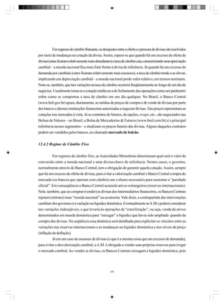 Em regimes de câmbio flutuante, os desajustes entre a oferta e a procura de divisas são resolvidos
por meio de mudanças na cotação da divisa. Assim, espera-se que quando há um excesso de oferta de
divisas (estas ficaram relativamente mais abundantes) a taxa de câmbio caia, caracterizando uma apreciação
cambial – a moeda nacional fica mais forte frente à divisa de referência. Já quando há um excesso de
demanda por cambiais (estes ficaram relativamente mais escassos), a taxa de câmbio tende a se elevar,
implicando em depreciação cambial – a moeda nacional perde valor relativo, em termos nominais.
Note-se, também, que tais variações na taxa de câmbio ocorrem freqüentemente ao longo de um dia de
negócios. Usualmente toma-se a cotação média ou a de fechamento das operações como um parâmetro
sobre como se comportou a taxa de câmbio em um dia qualquer. No Brasil, o Banco Central
(www.bcb.gov.br) apura, diariamente, as médias de preços de compra e de vende de divisas por parte
dos bancos e demais instituições financeiras autorizadas a negociar divisas. Tais preços representam as
cotações nos mercados à vista. Já os contratos de futuros, de opções, swaps, etc., são negociados nas
Bolsas de Valores – no Brasil, a Bolsa de Mercadorias & Futuros (www.bmf.com.br) é a principal
referência nesses segmentos – e sinalizam os preços futuros das divisas. Alguns daqueles contratos
podem ser vendidos pelos bancos, no chamado mercado de balcão.
12.4.2 Regime de Câmbio Fixo
Em regimes de câmbio fixo, as Autoridades Monetárias determinam qual será o valor de
conversão entre a moeda nacional e uma divisa-chave de referência. Nestes casos, o governo,
normalmente através do Banco Central, tem a obrigação de garantir aquela cotação. Assim, sempre
que há um excesso de oferta de divisas, para evitar a valorização cambial o Banco Central compra do
mercado (os bancos que operam com câmbio) um volume necessário para sustentar a “paridade
oficial”. Em conseqüência o Banco Central acumula ativos estrangeiros (reservas internacionais).
Note, também, que ao comprar (vender) as divisas dos intermediários financeiros, os Bancos Centrais
injetam (retiram) mais “moeda nacional” na economia. Vale dizer, a contrapartida das intervenções
cambiais dos governos é a variação na liquidez doméstica. Eventualmente as A.M.s podem considerar
tais variações indesejáveis, o que levaria às operações de “esterilização”, ou seja, venda de ativos
denominados em moeda doméstica para “enxugar” a liquidez que havia sido ampliada quando da
compra das divisas. Na seqüência essa dinâmica será detalhada para explicitar os vínculos entre as
variações nas reservas internacionais e as mudanças na liquidez doméstica e nos níveis de preço
(inflação de deflação).
Já em um caso de escassez de divisas (o que é a mesma coisa que um excesso de demanda),
para evitar a desvalorização cambial, a A.M. é obrigada a vender suas próprias reservas para irrigar
o mercado cambial. Ao vender as divisas, os Bancos Centrais enxugam a liquidez doméstica, pois

320

 