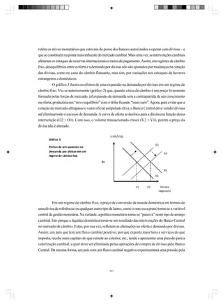 retêm os ativos monetários que estavam de posse dos bancos autorizados a operar com divisas – e
que se constituem na ponta mais influente do mercado cambial. Mais uma vez, as intervenções cambiais
afetaram os estoques de reservas internacionais e meios de pagamento. Assim, em regimes de câmbio
fixo, desequilíbrios entre a oferta e a demanda por divisas não são ajustados por mudanças na cotação
das divisas, como no caso do câmbio flutuante, mas sim, por variações nos estoques de haveres
estrangeiros e domésticos.
O gráfico 3 ilustra os efeitos de uma expansão na demanda por divisas em um regime de
câmbio fixo. Viu-se anteriormente (gráfico 2) que, quando a taxa de câmbio é um preço livremente
formado pelas forças de mercado, tal expansão de demanda sem a contrapartida de um crescimento
na oferta, produziria um “novo equilíbrio” com o dólar ficando “mais caro”. Agora, para evitar que a
cotação de mercado ultrapasse o valor oficial estipulado (Eo), o Banco Central deve vender divisas
até eliminar todo o excesso de demanda. A curva de oferta se desloca para a direita em função dessa
intervenção (O2 > O1). Com isso, o volume transacionado cresce (V2 > V1), porém o preço da
divisa não é alterado.

Em um regime de câmbio fixo, o preço de conversão da moeda doméstica em termos de
uma divisa de referência (ou qualquer outro tipo de lastro, como o ouro ou a prata) torna-se a variável
central da gestão monetária. Na verdade, a política monetária torna-se “passiva” neste tipo de arranjo
cambial. Isto porque a liquidez doméstica torna-se um resultado das intervenções do Banco Central
no mercado de câmbio. Estas, por sua vez, refletem as alterações na oferta e demanda por divisas.
Assim, um país que tem um fluxo cambial positivo, por que exporta mais bens e serviços do que
importa, recebe mais capitais do que remete ao exterior, etc., tende a apresentar uma pressão para a
valorização cambial, a qual deve ser eliminada pelas operações de compra de divisas pelo Banco
Central. Da mesma forma, um país com um fluxo cambial negativo experimentará uma pressão pela

321

 