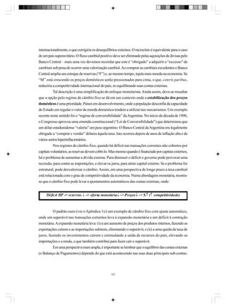 internacionalmente, o que corrigiria os desequilíbrios externos. O raciocínio é equivalente para o caso
de um país superavitário. O fluxo cambial positivo deve ser eliminado pelas aquisições de divisas pelo
Banco Central – mais uma vez devemos recordar que este é “obrigado” a adquirir o “excesso” de
cambiais sob pena de ocorrer uma valorização cambial. Ao comprar as cambiais excedentes o Banco
Central amplia seu estoque de reservas (“F”) e, ao mesmo tempo, injeta mais moeda na economia. Se
“M” está crescendo os preços domésticos serão pressionados para cima, o que, ceteris paribus,
reduziria a competitividade internacional do país, re-equilibrando suas contas externas.
Tal descrição é uma simplificação do enfoque monetarista. Ainda assim, deve-se ressaltar
que a opção pelo regime de câmbio fixo se dá em um contexto onde a estabilização dos preços
domésticos é uma prioridade. Países em desenvolvimento, onde a população desconfia da capacidade
do Estado em regular o valor da moeda doméstica tendem a utilizar tais mecanismos. Um exemplo
recente neste sentido foi o “regime de conversibilidade” da Argentina. No início da década de 1990,
o Congresso aprovou uma emenda constitucional (“Lei de Conversibilidade”) que determinou que
um dólar estadunidense “valeria” um peso argentino. O Banco Central da Argentina era legalmente
obrigado a “comprar e vender” dólares àquela taxa. Isto ocorreu depois de anos de inflação alta e de
vários surtos hiperinflacionários.
Nos regimes de câmbio fixo, quando há déficit nas transações correntes não cobertos por
capitais voluntários, as reservas devem cobri-lo. Mas mesmo quando é financiado por capitais externos,
há o problema de aumentar a dívida externa. Para diminuir o déficit o governo pode provocar uma
recessão, para conter as importações, e elevar os juros, para atrair capital externo. Se o problema for
estrutural, pode desvalorizar o câmbio. Assim, em uma perspectiva de longo prazo a taxa cambial
está relacionada com o grau de competitividade da economia. Numa abordagem monetária, mostrase que o câmbio fixo pode levar a ajustamentos automáticos das contas externas, onde:

O padrão-ouro (ver o Apêndice 1) é um exemplo de câmbio fixo com ajuste automático,
onde um superávit nas transações correntes leva à expansão monetária e um déficit à contração
monetária. A expansão monetária leva: (i) a um aumento de preços dos produtos internos, fazendo as
exportações caírem e as importações subirem, eliminando o superávit; e (ii) a uma queda da taxa de
juros, fazendo os investimentos caírem e estimulando a saída de recursos do país, elevando as
importações e a renda, o que também contribui para fazer cair o superávit.
Em uma perspectiva mais ampla, é importante se lembrar que o equilíbrio das contas externas
(o Balanço de Pagamentos) depende do que está acontecendo nas suas duas principais sub-contas:

323

 