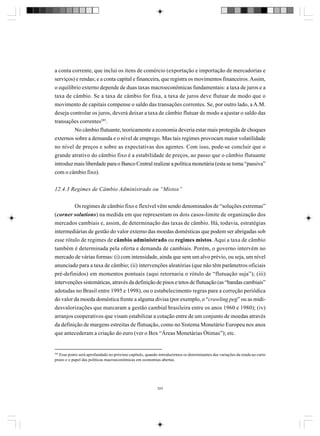 a conta corrente, que inclui os itens de comércio (exportação e importação de mercadorias e
serviços) e rendas; e a conta capital e financeira, que registra os movimentos financeiros. Assim,
o equilíbrio externo depende de duas taxas macroeconômicas fundamentais: a taxa de juros e a
taxa de câmbio. Se a taxa de câmbio for fixa, a taxa de juros deve flutuar de modo que o
movimento de capitais compense o saldo das transações correntes. Se, por outro lado, a A.M.
deseja controlar os juros, deverá deixar a taxa de câmbio flutuar de modo a ajustar o saldo das
transações correntes285.
No câmbio flutuante, teoricamente a economia deveria estar mais protegida de choques
externos sobre a demanda e o nível de emprego. Mas tais regimes provocam maior volatilidade
no nível de preços e sobre as expectativas dos agentes. Com isso, pode-se concluir que o
grande atrativo do câmbio fixo é a estabilidade de preços, ao passo que o câmbio flutuante
introduz mais liberdade para o Banco Central realizar a política monetária (esta se torna “passiva”
com o câmbio fixo).
12.4.3 Regimes de Câmbio Administrado ou “Mistos”
Os regimes de câmbio fixo e flexível vêm sendo denominados de “soluções extremas”
(corner solutions) na medida em que representam os dois casos-limite de organização dos
mercados cambiais e, assim, de determinação das taxas de câmbio. Há, todavia, estratégias
intermediárias de gestão do valor externo das moedas domésticas que podem ser abrigadas sob
esse rótulo de regimes de câmbio administrado ou regimes mistos. Aqui a taxa de câmbio
também é determinada pela oferta e demanda de cambiais. Porém, o governo intervém no
mercado de várias formas: (i) com intensidade, ainda que sem um alvo prévio, ou seja, um nível
anunciado para a taxa de câmbio; (ii) intervenções aleatórias (que não têm parâmetros oficiais
pré-definidos) em momentos pontuais (aqui retornaria o rótulo de “flutuação suja”); (iii)
intervenções sistemáticas, através da definição de pisos e tetos de flutuação (as “bandas cambiais”
adotadas no Brasil entre 1995 e 1998), ou o estabelecimento regras para a correção periódica
do valor da moeda doméstica frente a alguma divisa (por exemplo, o “crawling peg” ou as mididesvalorizações que marcaram a gestão cambial brasileira entre os anos 1960 e 1980); (iv)
arranjos cooperativos que visam estabilizar a cotação entre de um conjunto de moedas através
da definição de margens estreitas de flutuação, como no Sistema Monetário Europeu nos anos
que antecederam a criação do euro (ver o Box “Áreas Monetárias Ótimas”); etc.

285

Esse ponto será aprofundado no próximo capítulo, quando introduzirmos os determinantes das variações da renda no curto
prazo e o papel das políticas macroeconômicas em economias abertas.

324

 