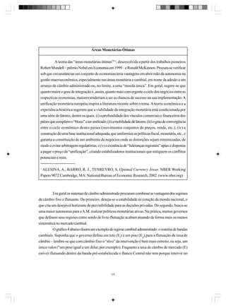 Áreas Monetárias Ótimas
A teoria das “áreas monetárias ótimas”(1), desenvolvida a partir dos trabalhos pioneiros
Robert Mundell – prêmio Nobel em Economia em 1999 – e Ronald McKinnon. Procura-se verificar
sob que circunstâncias um conjunto de economias teria vantagens em abrir mão da autonomia na
gestão macroeconômica, especialmente nas áreas monetária e cambial, em nome da adesão a um
arranjo de câmbio administrado ou, no limite, a uma “moeda única”. Em geral, sugere-se que
quanto maior o grau de integração e, assim, quanto mais convergente o ciclo dos negócios entre as
respectivas economias, maiores tenderiam a ser as chances de sucesso na sua implementação. A
unificação monetária européia inspira a literatura recente sobre o tema. A teoria econômica e a
experiência histórica sugerem que a viabilidade da integração monetária está condicionada por
uma série de fatores, dentre os quais: (i) a profundidade dos vínculos comerciais e financeiros dos
países que compõem o “bloco” a ser unificado; (ii) a mobilidade de fatores; (iii) o grau de convergência
entre o ciclo econômico destes países (movimentos conjuntos de preços, renda, etc.); (iv) a
construção de uma base institucional adequada, que uniformize as políticas fiscal, monetária, etc., e
garanta a constituição de um ambiente de negócios onde as distorções sejam minimizadas, de
modo a evitar arbitragens regulatórias; e (v) a existência de “lideranças regionais” aptas e dispostas
a pagar o preço da “unificação”, criando estabilizadores institucionais que mitiguem os conflitos
potenciais e reais.
1

ALESINA, A., BARRO, R. J., TENREYRO, S. Optimal Currency Areas. NBER Working
Papers 9072 Cambridge, MA: National Bureau of Economic Research, 2002. (www.nber.org)

Em geral os sistemas de câmbio administrado procuram combinar as vantagens dos regimes
de câmbio fixo e flutuante. Do primeiro, deseja-se a estabilidade na cotação da moeda nacional, o
que cria um desejável horizonte de previsibilidade para as decisões privadas. Do segundo, busca-se
uma maior autonomia para a A.M. realizar políticas monetárias ativas. Na prática, muitos governos
que definem seus regimes como sendo de livre-flutuação acabam atuando de forma mais ou menos
sistemática no mercado cambial.
O gráfico 4 abaixo ilustra um exemplo de regime cambial administrado: o sistema de bandas
cambiais. Suponha que o governo defina um teto (Et) e um piso (Ep) para a flutuação da taxa de
câmbio – lembre-se que com câmbio fixo o “alvo” da intervenção é bem mais estreito, ou seja, um
único valor (“um peso igual a um dólar, por exemplo). Enquanto a taxa de câmbio de mercado (E)
estiver flutuando dentro da banda pré-estabelecida o Banco Central não tem porque intervir no

325

 