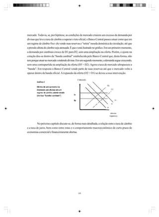 mercado. Todavia, se, por hipótese, as condições de mercado criarem um excesso de demanda por
divisas que leve a taxa de câmbio a superar o teto oficial, o Banco Central passa a atuar como que em
um regime de câmbio fixo: ele vende suas reservas e “retira” moeda doméstica de circulação, até que
a pressão altista do câmbio seja atenuada. É que o está ilustrado no gráfico. Em um primeiro momento,
a demanda por cambiais cresce de D1 para D2, sem uma ampliação na oferta. Porém, o ajuste na
cotação deu-se dentro da “banda cambial” estabelecida pelo Banco Central que, desta forma, não
tem porque atuar no mercado vendendo divisas. Em um segundo momento, a demanda segue crescendo,
sem uma contrapartida na ampliação da oferta (D3 > D2). Agora a taxa de mercado ultrapassou a
“banda”. Em resposta o Banco Central vende parte de suas reservas até que o mercado volte a
operar dentro da banda oficial. A expansão da oferta (O2 > O1) se deveu a essa intervenção.

No próximo capítulo discute-se, de forma mais detalhada, a relação entre a taxa de câmbio
e a taxa de juros, bem como entre estas e o comportamento macroeconômico de curto prazo de
economias comercial e financeiramente abertas.

326

 