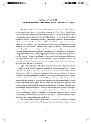 Apêndice ao Capítulo 12 Os Regimes Cambiais e a Evolução do Sistema Monetário Internacional

Nos últimos 150 anos o sistema monetário e financeiro internacional experimentou um
processo descontínuo de desenvolvimento. Entre as décadas de 1870 e a Primeira Guerra Mundial
verificou-se uma tendência de crescente integração dos mercados e de incremento significativo do
volume de recursos em circulação. Sob os auspícios da Pax Britânica e em meio à expansão neocolonial
das potências européias, a nova revolução econômica representada pelo advento da Segunda Revolução
Industrial gerou uma profunda integração comercial e financeira. Capitais europeus e norte-americanos
financiavam infra-estrutura e novos empreendimentos em economias periféricas, que, desta forma,
abasteciam seus núcleos urbanos e industriais com as commodities agrícolas e minerais vitais para a
continuidade do boom industrial. Os países periféricos também se configuravam em mercados
relevantes para a absorção das manufaturas exportadas pelos países industrializados. A estabilidade
dos pagamentos internacionais foi viabilizado pelo regime de câmbio fixo implícito às regras do padrãoouro. Por mais que a literatura especializada já tenha esclarecido que este sistema não foi estável
como a teoria do mecanismo fluxo-espécie de Hume tende a sugerir, ele contribuiu para uma forte
convergência de políticas de ajuste macroeconômica entre as principais economias, bem como induziu
a colaboração das Autoridades Monetárias.
Após a Primeira Guerra Mundial o balanço de poder internacional se alterou radicalmente.
A Grã-Bretanha já não tinha força econômica para coordenar os demais agentes privados e oficiais.
Por outro lado, a potência em ascensão, os EUA, não possuía uma política internacionalista
suficientemente sólida para estabilizar as relações econômicas internacionais. Depois de tentativas
frustradas de ressuscitar o padrão-ouro, e economia mundial mergulhou em uma profunda crise que,
em última instância foi a crise do padrão liberal e da hegemonia britânica. Após a Segunda Guerra
Mundial buscou-se restabelecer certa ordem nas relações econômicas entre os Estados Nacionais
por meio do Acordo de Bretton Woods. Mais uma vez via-se na introdução de um regime de câmbio
fixo a solução para a estabilização dos pagamentos internacionais. Depois dele, deixou de vigorar
qualquer tipo de ordenamento formal dos mercados financeiros. Os países passaram a escolher seus
regimes cambiais em função de interesses domésticos. Em geral, as moedas das economias-chave,
EUA, Alemanha e Japão, passaram a flutuar entre si, ao passo que os países em desenvolvimento
oscilaram período de predominância de câmbio fixo com outros de convergência a formas sujas de
flutuação. Vejamos essas transformações mais de perto.
Em 1944 foi celebrado o Acordo de Bretton Woods, que deu vida ao que muitos consideram
o mais bem-sucedido arranjo institucional das finanças internacionais dos últimos 150 anos. Em suas

327

 