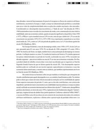 duas décadas e meia de funcionamento foi possível recuperar os fluxos de comércio sob bases
multilaterais, reconstruir a Europa e o Japão, avançar na industrialização periférica e consolidar
uma nova visão de complementaridade entre as ações dos estados nacionais e dos mercados.
Considerando-se o desempenho macroeconômico, a “idade de ouro” das décadas de 1950 e
1960 testemunhou taxas recordes de crescimento da renda, com a manutenção de uma relativa
estabilidade, tanto nas economias centrais, quanto em parcela significativa da periferia. Entre 1950
e 1973, o PIB per capita mundial cresceu 2,9% ao ano, mais do que o dobro do 1,3% ao ano de
crescimento nos períodos 1870-1913 e 1973-1998. Já as exportações expandiram-se ao ritmo
anual médio de 7,9%, contra os 3,4% do período do padrão-ouro e os 5,1% do último quartel do
século XX (Maddison, 2001).
Na Europa Ocidental, a taxa de desemprego média, entre 1950 e 1973, foi de 2,6% ao
ano, passando para 6% nos anos 1970, 9% na década de 1980, atingindo 11% entre 1994 e
1998. Na América do Norte e no Japão, também houve uma aceleração do desemprego no mesmo
período. A inflação manteve-se entre 3% (média da América do Norte) e 5% (média japonesa)
nos países industrializados no período do Acordo, acelerando nos anos 1970 e recuando nas
décadas seguintes – para níveis médios na casa de 2% ao ano nas economias avançadas. Por fim,
a produtividade do trabalho cresceu duas vezes mais nas décadas que se seguiram ao final da
Segunda Grande Guerra do que no último quartel do século XX. Este desempenho superior
também pode ser verificado em um recorte regional, especialmente se tomarmos o caso das
economias latino-americanas, e mesmo entre as asiáticas, que também experimentaram um boom
no final do século XX (Maddison, 2001).
Há controvérsias na literatura sobre em que medida as instituições que emergiram do
Acordo contribuíram para aquele desempenho ou se, ao contrário, beneficiaram-se dele. No mínimo
pode-se dizer que o maior ativismo oficial associado às restrições na livre mobilidade de capitais
foram aspectos marcantes do período. E, mais, que se eles não contribuíram, com certeza não
impediram o período de maior crescimento (com estabilidade macroeconômica e avanços no plano
social) verificado na economia internacional nos últimos dois séculos286. Ainda assim, desequilíbrios
genéticos decretaram, no início dos anos 1970, a ruptura de um dos fundamentos daquele “sistema”,
qual seja, o regime de taxas de câmbio fixas, porém ajustáveis. Conforme o alerta de Triffin (1960)287,
o sucesso do Dólar como divisa-chave em um contexto de crescimento da renda e do comércio
sob bases multilaterais, explicitou o dilema entre a preservação da paridade dólar-ouro e as

286

Davidson (2002) e Dooley et al. (2003) colocam as instituições do sistema Bretton Woods (SBW) no centro explicativo do
sucesso da “idade de ouro”. Eichengreen (1996) e Bordo et al. (1999) são mais céticos a esse respeito. Em todos os trabalhos
há referências de outros estudos que corroboram as visões dos respectivos autores.
287
Que ficou consagrado na literatura como sendo o “Dilema de Triffin”.

328

 