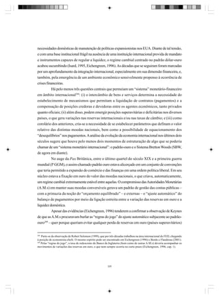necessidades domésticas de manutenção de políticas expansionistas nos EUA. Diante de tal tensão,
e com uma base institucional frágil na ausência de uma instituição internacional provida de mandato
e instrumentos capazes de regular a liquidez, o regime cambial centrado no padrão dólar-ouro
acabou sucumbindo (Isard, 1995, Eichengreen, 1996). As décadas que se seguiram foram marcadas
por um aprofundamento da integração internacional, especialmente em sua dimensão financeira, e,
também, pela emergência de um ambiente econômico sensivelmente propenso à ocorrência de
crises financeiras.
Há pelo menos três questões centrais que permeiam um “sistema” monetário-financeiro
em âmbito internacional288: (i) o intercâmbio de bens e serviços determina a necessidade do
estabelecimento de mecanismos que permitam a liquidação de contratos (pagamentos) e a
compensação de posições credoras e devedoras entre os agentes econômicos, tanto privados
quanto oficiais; (ii) além disso, podem emergir posições superavitárias e deficitárias nos diversos
países, o que gera variações nas reservas internacionais e/ou nas taxas de câmbio; e (iii) como
corolário dos anteriores, cria-se a necessidade de se estabelecer parâmetros que definam o valor
relativo das distintas moedas nacionais, bem como a possibilidade de equacionamento dos
“desequilíbrios” nos pagamentos. A análise da evolução da economia internacional nos últimos dois
séculos sugere que houve pelo menos dois momentos de estruturação de algo que se poderia
chamar de um “sistema monetário internacional”: o padrão-ouro e o Sistema Bretton Woods (SBW,
de agora em diante).
No auge da Pax Britânica, entre o último quartel do século XIX e a primeira guerra
mundial (Iª GGM), o assim-chamado padrão ouro estava alicerçado em um conjunto de convenções
que teria permitido a expansão do comércio e das finanças em uma ordem política liberal. Em seu
núcleo estava a fixação em ouro do valor das moedas nacionais, o que criava, automaticamente,
um regime cambial extremamente estável entre aquelas. O compromisso das Autoridades Monetárias
(A.M.s) em manter suas moedas conversíveis gerava um padrão de gestão das contas públicas –
com a primazia da noção do “orçamento equilibrado” – e externas – o “ajuste automático” do
balanço de pagamentos por meio da ligação estreita entre a variação das reservas em ouro e a
liquidez doméstica.
Apesar das evidências (Eichengreen, 1996) tenderem a confirmar a observação de Keynes
de que as A.M.s procuravam burlar as “regras do jogo” do ajuste automático subjacente ao padrãoouro289 – quer porque queriam evitar qualquer perda de reservas em ouro (países superavitários)

288

Parte-se da observação de Robert Solomon (1999), que por três décadas trabalhou na área internacional do FED, chegando
à posição de economista-chefe. O mesmo espírito pode ser encontrado em Eichengreen (1996) e Bordo e Flandreau (2001).
289
Pelas “regras do jogo”, a taxa de redesconto do Banco da Inglaterra (bom como de outras A.M.s) deveria acompanhar os
movimentos de variações das reservas em ouro, o que nem sempre ocorria no curto prazo (Eichengreen, 1996, cap. 1).

329

 