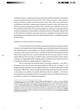 contribuições valiosas e originais para a teoria pura do desenvolvimento econômico (marcadas pelo
resgate de contribuições teóricas de Smith; North, 1955 e 1959), esse autor se voltou à análise de
processos históricos concretos de desenvolvimento (North, 1961 e 1981), que confirmaram a
centralidade das instituições na determinação da trajetória econômica. Tratou, então, desenvolver
uma teoria econômica das instituições (North, 1991), que acabou por se desdobrar em uma nova
Teoria da História (North, 2005). Por esta notável produção, que o transformou na principal referência
mundial contemporânea do institucionalismo e da história econômica, North ganhou o prêmio Nobel
de 1993. Não houvesse inúmeras outras razões para fazê-lo, a atualidade e relevância da obra deste
grande hegeliano já nos autorizaria a denominar “institucionalistas históricos” ao paradigma inaugurado
por Adam Smith.
1.6 CONCLUSÃO: EXISTE UMA CIÊNCIA ECONÔMICA?
Os textos introdutórios à Economia não costumam dar tratamento mais acurado às questões
de método e aos fundamentos dos distintos paradigmas que concorrem pela hegemonia desta área do
saber. Alternativamente, é usual encontrar-se, nos capítulos de abertura dos livros-texto de Introdução
à Economia, sínteses mais ou menos breves e apertadas da História do Pensamento Econômico
(HPE). Do nosso ponto de vista, o caminho tradicional obscurece mais que esclarece. E isto não
porque a HPE seja menos relevante ou complexa do que as questões de método. É quase o oposto:
a relevância e a complexidade da HPE é tamanha, que não consideramos possível tratar do tema com
a seriedade necessária em um capítulo introdutório. Expliquemo-nos.
Para os economistas que produzem dentro da perspectiva hegeliana – como Marx e
Schumpeter, autores dos dois mais importantes trabalhos de HPE de todos os tempos24 –, essa
disciplina não pode ser pensada como uma “digressão ilustrativa”: ela é parte fundamental do método
de pesquisa. A HPE fornece – através da adequada referenciação da produção de cada economista
ao seu tempo, ao seu método e às questões objetivas que buscava responder – a base para o
desvendamento da racionalidade (da razão de ser, da lógica interna, e da verdade parcial) de cada
construção. E isto não se faz em algumas poucas páginas25.

24
Pensamos aqui, no Livro IV de O Capital, intitulado Teorias da Mais-Valia (Marx, 1980b), e na magistral História
da Análise Econômica (Schumpeter, 1964). Não gratuitamente, estes dois trabalhos, que demandavam enorme dedicação
e esforço de leitura e síntese por parte de seus autores, foram publicados inconclusos, após o falecimento dos mesmos.
25
Tanto a Teorias da Mais-Valia, quanto a História da Análise Econômica, contam com várias centenas de páginas e,
usualmente, suas edições são feitas em vários volumes. Evidentemente, existem versões mais sucintas da HPE que não
deixam de ser valiosas. De uma perspectiva explicitamente hegeliana, recomendariamos nosso trabalho de doutorado, já
citado (Paiva, 2007). De uma perspectiva estruturalista, há dois excelentes trabalhos disponíveis em português: A História
do Pensamento Econômico, de Heilbroner (1996); e a primeira parte (intitulada “Livro I”) da Introdução à Economia,
de Robinson e Eatwell (1978).

33

 