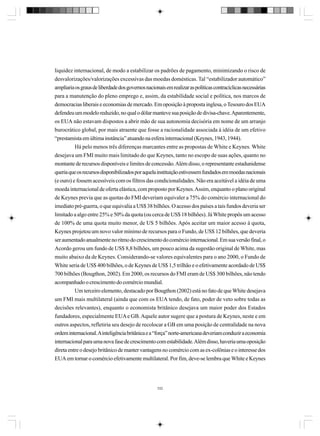 liquidez internacional, de modo a estabilizar os padrões de pagamento, minimizando o risco de
desvalorizações/valorizações excessivas das moedas domésticas. Tal “estabilizador automático”
ampliaria os graus de liberdade dos governos nacionais em realizar as políticas contracíclicas necessárias
para a manutenção do pleno emprego e, assim, da estabilidade social e política, nos marcos de
democracias liberais e economias de mercado. Em oposição à proposta inglesa, o Tesouro dos EUA
defendeu um modelo reduzido, no qual o dólar manteve sua posição de divisa-chave. Aparentemente,
os EUA não estavam dispostos a abrir mão de sua autonomia decisória em nome de um arranjo
burocrático global, por mais atraente que fosse a racionalidade associada à idéia de um efetivo
“prestamista em última instância” atuando na esfera internacional (Keynes, 1943, 1944).
Há pelo menos três diferenças marcantes entre as propostas de White e Keynes. White
desejava um FMI muito mais limitado do que Keynes, tanto no escopo de suas ações, quanto no
montante de recursos disponíveis e limites de concessão. Além disso, o representante estadunidense
queria que os recursos disponibilizados por aquela instituição estivessem fundados em moedas nacionais
(e ouro) e fossem acessíveis com os filtros das condicionalidades. Não era aceitável a idéia de uma
moeda internacional de oferta elástica, com proposto por Keynes. Assim, enquanto o plano original
de Keynes previa que as quotas do FMI deveriam equivaler a 75% do comércio internacional do
imediato pré-guerra, o que equivalia a US$ 38 bilhões. O acesso dos países a tais fundos deveria ser
limitado a algo entre 25% e 50% da quota (ou cerca de US$ 18 bilhões). Já White propôs um acesso
de 100% de uma quota muito menor, de US 5 bilhões. Após aceitar um maior acesso à quota,
Keynes projetou um novo valor mínimo de recursos para o Fundo, de US$ 12 bilhões, que deveria
ser aumentado anualmente no ritmo do crescimento do comércio internacional. Em sua versão final, o
Acordo gerou um fundo de US$ 8,8 bilhões, um pouco acima da sugestão original de White, mas
muito abaixo da de Keynes. Considerando-se valores equivalentes para o ano 2000, o Fundo de
White seria de US$ 400 bilhões, o de Keynes de US$ 1,5 trilhão e o efetivamente acordado de US$
700 bilhões (Bougthon, 2002). Em 2000, os recursos do FMI eram de US$ 300 bilhões, não tendo
acompanhado o crescimento do comércio mundial.
Um terceiro elemento, destacado por Bougthon (2002) está no fato de que White desejava
um FMI mais multilateral (ainda que com os EUA tendo, de fato, poder de veto sobre todas as
decisões relevantes), enquanto o economista britânico desejava um maior poder dos Estados
fundadores, especialmente EUA e GB. Aquele autor sugere que a postura de Keynes, neste e em
outros aspectos, refletiria seu desejo de recolocar a GB em uma posição de centralidade na nova
ordem internacional. A inteligência britânica e a “força” norte-americana deveriam conduzir a economia
internacional para uma nova fase de crescimento com estabilidade. Além disso, haveria uma oposição
direta entre o desejo britânico de manter vantagens no comércio com as ex-colônias e o interesse dos
EUA em tornar o comércio efetivamente multilateral. Por fim, deve-se lembra que White e Keynes

332

 