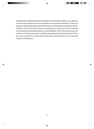 compartilhavam a simpatia pela adoção de restrições à livre mobilidade de capitais, o que significava
a busca de maior autonomia no exercício das políticas macroeconômicas domésticas. É fato que as
pressões do setor financeiro norte-americano fizeram com que White reduzisse sua defesa dos controles
de capitais. Como o setor privado, ele passou a sustentar que os controles deveriam ser encarados
como instrumentos de utilização limitada e ocasional (Bougthon, 2002). Todavia, para Keynes, tais
controles seriam fundamentais para a estabilidade da arquitetura financeira do pós-guerra. O fato é
que em sua versão final, o Acordo traduziu muito mais as intenções dos EUA, com concessões
marginais ao Plano Keynes.

333

 