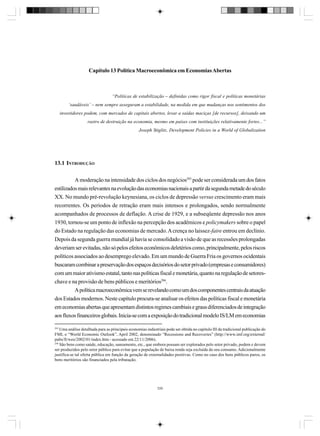Capítulo 13 Política Macroeconômica em Economias Abertas

“Políticas de estabilização – definidas como rigor fiscal e políticas monetárias
‘saudáveis’ – nem sempre asseguram a estabilidade, na medida em que mudanças nos sentimentos dos
investidores podem, com mercados de capitais abertos, levar a saídas maciças [de recursos], deixando um
rastro de destruição na economia, mesmo em países com instituições relativamente fortes...”
Joseph Stiglitz, Development Policies in a World of Globalization

13.1 INTRODUÇÃO
A moderação na intensidade dos ciclos dos negócios293 pode ser considerada um dos fatos
estilizados mais relevantes na evolução das economias nacionais a partir da segunda metade do século
XX. No mundo pré-revolução keynesiana, os ciclos de depressão versus crescimento eram mais
recorrentes. Os períodos de retração eram mais intensos e prolongados, sendo normalmente
acompanhados de processos de deflação. A crise de 1929, e a subseqüente depressão nos anos
1930, tornou-se um ponto de inflexão na percepção dos acadêmicos e policymakers sobre o papel
do Estado na regulação das economias de mercado. A crença no laissez-faire entrou em declínio.
Depois da segunda guerra mundial já havia se consolidado a visão de que as recessões prolongadas
deveriam ser evitadas, não só pelos efeitos econômicos deletérios como, principalmente, pelos riscos
políticos associados ao desemprego elevado. Em um mundo de Guerra Fria os governos ocidentais
buscaram combinar a preservação dos espaços decisórios do setor privado (empresas e consumidores)
com um maior ativismo estatal, tanto nas políticas fiscal e monetária, quanto na regulação de setoreschave e na provisão de bens públicos e meritórios294.
A política macroeconômica vem se revelando como um dos componentes centrais da atuação
dos Estados modernos. Neste capítulo procura-se analisar os efeitos das políticas fiscal e monetária
em economias abertas que apresentam distintos regimes cambiais e graus diferenciados de integração
aos fluxos financeiros globais. Inicia-se com a exposição do tradicional modelo IS/LM em economias
293

Uma análise detalhada para as principais economias industriais pode ser obtida no capítulo III da tradicional publicação do
FMI, o “World Economic Outlook”, April 2002, denominado “Recessions and Recoveries” (http://www.imf.org/external/
pubs/ft/weo/2002/01/index.htm - acessado em 22/11/2006).
294
São bens como saúde, educação, saneamento, etc., que embora possam ser explorados pelo setor privado, podem e devem
ser produzidos pelo setor público para evitar que a população de baixa renda seja excluída do seu consumo. Adicionalmente
justifica-se tal oferta pública em função da geração de externalidades positivas. Como no caso dos bens públicos puros, os
bens meritórios são financiados pela tributação.

335

 
