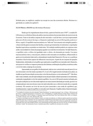 fechadas para, na seqüência, ampliar seu escopo no caso das economias abertas. Retoma-se e
aprofunda-se a análise do capítulo 8.
13.2 O MODELO IS/LM PARA ECONOMIAS FECHADAS
Desde que foi originalmente desenvolvido, a partir do final dos anos 1930295, o modelo ISLM tornou-se a referência básica da análise macroeconômica keynesiana dentro do mainstream da
Economia. Trata-se da análise conjunta de dois mercados: o real (de bens e serviços) representado
pela curva IS (Investment-Saving), e o financeiro explicitado na curva LM (Liquidity preference/
Money supply). O equilíbrio macroeconômico no “lado real” da economia seria atingido quando o
volume total de gastos (consumo das famílias, consumo governamental, investimentos e exportações
líquidas) equivalesse ao produto ou renda totais. Tal condição também poderia ser expressa como
sendo a necessidade do volume de poupança igualar-se ao total dos investimentos. No lado financeiro,
o equilíbrio seria o reflexo da igualdade entre a oferta e da demanda por moeda. Um preço
macroeconômico chave, a taxa de juros, afetaria os dois mercados em simultâneo, influenciando os
gastos em investimento (lado real) e a demanda por moeda (lado financeiro). Por sua vez, as políticas
monetária e fiscal seriam capazes de influenciar a taxa de juros. A partir de um conjunto de equações
fundamentais, sintetizadas em um gráfico que expressaria os equilíbrios nos mercados real e financeiro,
seria possível verificar os impactos potenciais das distintas combinações de política econômica sobre
o nível de renda e emprego da economia.
Apresentado em um gráfico bi-dimensional, onde no eixo vertical está a taxa de juros (i) e no
eixo horizontal o nível de renda ou produto (Y). A curva IS é negativamente inclinada nesse plano, na
medida em que há uma relação inversa entre o nível da taxa de juros e os investimentos (I)296. Vale dizer,
tudo o mais constante, uma elevação (redução) na taxa de juros tende a reduzir (aumentar) os investimentos,
contraindo (expandindo) o nível de renda de equilíbrio. Já a curva LM é positivamente inclinada, pois
elevações (reduções) no nível da renda implicam em maior (menor) demanda por moeda, que deve ser
compensada por uma taxa de juros mais elevada (reduzida) caso a oferta de moeda não se expanda
(contraia). Há somente um nível de taxa de juros (associada a uma renda de equilíbrio) que,
simultaneamente, é capaz de equilibrar os mercados real e financeiro. O gráfico abaixo ilustra tal situação.
295

Os trabalhos de referência da assim-chamada “Síntese Neoclássica” (ou síntese keynesiana”) são: (1) Hicks, J. Mr Keynes and
the Classics: a suggested interpretation. Econometrica, 1937; (2) Modigliani, F. Liquidity Preference and the Theory of Interest and
Money, Econometrica, 1944; (3) Hansen, A. Monetary Theory and Fiscal Policy. New York: McGraw-Hill, 1949; e (iv) Hansen,
A. A Guide to Keynes. New York: McGraw-Hill, 1953.
296
Assume-se essa relação como sendo verdadeira. Todavia, em muitas circunstâncias, as evidências empíricas apontavam uma baixa
elasticidade-juros dos investimentos. Por isso os keynesianos estadunidenses do pós-guerra eram céticos com respeito ao poder da
política monetária afetar a demanda agregada. Enfatizavam, portanto, a política fiscal. Para efeitos de simplificação, abstrairemos
esta questão, bem como outros detalhes formais, como a determinação das declividades das curvas IS e LM, que, em última instância
informam o “poder” dos instrumentos fiscais e monetários para afetar o equilíbrio de curto prazo da economia.

336

 