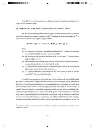 O modelo IS/LM será apresentado em sua forma completa na seqüência, considerando-se
o caso de uma economia aberta.
13.3 O MODELO IS/LM/BP: POLÍTICA MACROECONÔMICA EM ECONOMIAS ABERTAS
Em uma economia aberta, podemos considerar que o equilíbrio macroeconômico no mercado
de bens e serviços ocorre quando o produto ou renda (Yo) iguala-se ao gasto ou demanda total (Yd),
expressa (em sua versão mais simples) da seguinte forma:
Yo = Yd = C (Y – T) + I (Y, r) + G + X (Y*, µ) – M (Y, µ) (1)
Onde:
(i) O Consumo das famílias (C) depende da renda disponível (Y – T) que nada mais é do
que a renda total (Y) descontando-se os impostos (T);
(ii) Os Investimentos (I) dependem positivamente do nível de renda (Y) e negativamente
da taxa real de juros (r);
(iii) Os Gastos Governamentais (G) normalmente são expressos com sendo autônomos,
ou seja, não dependentes do nível corrente de renda;
(iv) As Importações de bens e serviços (M) dependem positivamente do nível da renda
(Y) e negativamente da taxa real de câmbio (µ); e
(v) As Exportações de bens e serviços (X) são uma função direta da renda do resto do
mundo (Y*) e da taxa real de câmbio (µ).
O equilíbrio no mercado monetário supõe que a oferta real de moeda seja igual à demanda
por moeda. A oferta de moeda (Ms) é usualmente assumida como sendo exógena, ou seja, determinada
pelo Banco Central e independente do nível corrente da taxa de juros. A demanda por moeda seria
uma função do nível de renda ou produto real (Y), do nível de preços (P) e da taxa de juros (i). A
moeda298 é um ativo financeiro especial que apresenta as seguintes características: rentabilidade nula,
custos de carregamento desprezíveis e liquidez máxima. Os agentes econômicos tenderiam a demandar
mais (menos) moeda para cada nível mais elevado (reduzido) de renda ou produto real, na medida
em que há mais (menos) bens e serviços sendo transacionados. Da mesma forma, tudo o mais constante,
aumentos (diminuições) nos preços nominais (P) ampliariam (reduziriam) a demanda por moeda. Por

298

Considera-se aqui a moeda como sendo o papel moeda em poder do público e os depósitos de alta liquidez no sistema
financeiro, ou seja, M1.

338

 