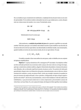 fim, na medida em que a moeda não tem rendimento, a ampliação da taxa de juros torna-se um custo
de oportunidade. Os investidores tendem a demandar mais ativos que rendam juros e, assim, desejam
reter um volume menor de moeda (e vice-versa). Formalizado, temos:
Ms = Md

(2)

Md = PY L(i) ou Md/P = Y L(i)

(3)

Substituindo (2) em (3), temos que:
Ms/P = YL(i)

(4)

Adicionalmente, a condição de paridade de juros deve garantir o equilíbrio no mercado
cambial. Vale dizer, para que os investidores não tenham incentivos para modificar suas decisões de
investir em dois ativos de risco equivalente, mas denominados em distintas moedas, suas remunerações,
quando medidas em termos de uma mesma moeda, devem ser equivalentes. Ou seja:
it = i*t + (Eet+1 – Et)/Et

(5)

O modelo se propõe a fazer uma análise de curto prazo, onde se trabalha com um conjunto
de hipóteses simplificadoras.
Hipótese 1: os preços domésticos (P) e estrangeiros (P*) são dados. Essa hipótese reflete
um fato estilizado pertinente nas economias onde os preços são mais estáveis ao longo do tempo,
qual seja: a maioria dos contratos (salários, aluguéis, fornecimento de produtos e insumos) tem prazos
mais dilatados, não se alterando significativamente em prazos curtos. Na ausência de indexação
generalizada, choques reais e/ou financeiros não geram, automaticamente, uma revisão nos valores
nominais dos contratos e, assim, nos preços finais. Assim, por exemplo, aumentos (ou quedas) no
preço de insumos de ampla utilização, como o petróleo, configurando um típico choque negativo
(positivo) de oferta299, não levaria, necessariamente, a uma revisão imediata no valor dos salários dos
trabalhadores, o que pressionaria ainda mais os custos empresariais, pressionando os preços de
vários bens e serviços finais. Se, com o passar do tempo, tal choque de oferta significar uma mudança

299

Choques de oferta originam-se, como o próprio nome sugere, no lado da “oferta agregada”. São exemplos neste sentido as
quebras de safras agrícolas provocadas por fenômenos da natureza, alterações na oferta (e, assim, nos preços) de insumos
amplamente utilizados, como a energia (petróleo, energia elétrica, etc.) e commodities, ou a introdução de inovações tecnológicas
que modifiquem estruturalmente a produtividade e a estrutura de custos de amplos setores da economia

339

 