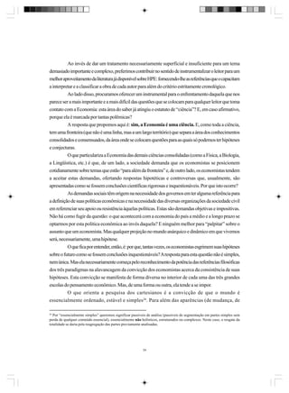Ao invés de dar um tratamento necessariamente superficial e insuficiente para um tema
demasiado importante e complexo, preferimos contribuir no sentido de instrumentalizar o leitor para um
melhor aproveitamento da literatura já disponível sobre HPE: fornecendo-lhe as referências que o capacitam
a interpretar e a classificar a obra de cada autor para além do critério estritamente cronológico.
Ao lado disso, procuramos oferecer um instrumental para o enfrentamento daquela que nos
parece ser a mais importante e a mais difícil das questões que se colocam para qualquer leitor que toma
contato com a Economia: esta área do saber já atingiu o estatuto de “ciência”? E, em caso afirmativo,
porque ela é marcada por tantas polêmicas?
A resposta que propomos aqui é: sim, a Economia é uma ciência. E, como toda a ciência,
tem uma fronteira (que não é uma linha, mas a um largo território) que separa a área dos conhecimentos
consolidados e consensuados, da área onde se colocam questões para as quais só podemos ter hipóteses
e conjecturas.
O que particulariza a Economia das demais ciências consolidadas (como a Física, a Biologia,
a Lingüística, etc.) é que, de um lado, a sociedade demanda que os economistas se posicionem
cotidianamente sobre temas que estão “para além da fronteira” e, de outro lado, os economistas tendem
a aceitar estas demandas, ofertando respostas hipotéticas e controversas que, usualmente, são
apresentadas como se fossem conclusões científicas rigorosas e inquestionáveis. Por que isto ocorre?
As demandas sociais têm origem na necessidade dos governos em ter alguma referência para
a definição de suas políticas econômicas e na necessidade das diversas organizações da sociedade civil
em referenciar seu apoio ou resistência àquelas políticas. Estas são demandas objetivas e impositivas.
Não há como fugir da questão: o que acontecerá com a economia do país a médio e a longo prazo se
optarmos por esta política econômica ao invés daquela? E ninguém melhor para “palpitar” sobre o
assunto que um economista. Mas qualquer projeção no mundo anárquico e dinâmico em que vivemos
será, necessariamente, uma hipótese.
O que fica por entender, então, é: por que, tantas vezes, os economistas esgrimem suas hipóteses
sobre o futuro como se fossem conclusões inquestionáveis? A resposta para esta questão não é simples,
nem única. Mas ela necessariamente começa pelo reconhecimento da potência das referências filosóficas
dos três paradigmas na alavancagem da convicção dos economistas acerca da consistência de suas
hipóteses. Esta convicção se manifesta de forma diversa no interior de cada uma das três grandes
escolas do pensamento econômico. Mas, de uma forma ou outra, ela tende a se impor.
O que orienta a pesquisa dos cartesianos é a convicção de que o mundo é
essencialmente ordenado, estável e simples26. Para além das aparências (de mudança, de
26

Por “essencialmente simples” queremos significar passíveis de análise (passíveis de segmentação em partes simples sem
perda de qualquer conteúdo essencial), essencialmente não holísticos, estruturados ou complexos. Neste caso, o resgate da
totalidade se daria pela reagregação das partes previamente analisadas.

34

 