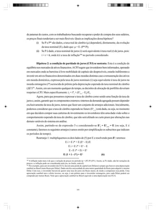 de patamar de custos, com os trabalhadores buscando recuperar o poder de compra dos seus salários,
os preços finais tenderiam a ser mais flexíveis. Quais as implicações dessa hipótese?
(i) Se P e P* são dados, a taxa real de câmbio (µ) dependerá, diretamente, da evolução
da taxa nominal (E), dado que: µ = E. (P*/P);
(ii) Se P é dado, a taxa nominal de juros (i) será equivalente à taxa real (r) de juros, pois:
i = r + π, onde π é a taxa de inflação300 no período considerado.
Hipótese 2: a condição de paridade de juros (CPJ) se sustenta. Esta é a condição de
equilíbrio nos mercados de ativos financeiros. A CPJ sugere que investidores bem informados, operando
em mercados onde as barreiras à livre mobilidade de capitais são desprezíveis, estarão indiferentes a
investir em ativos financeiros denominados em duas moedas distintas caso a remuneração dos ativos
em moeda doméstica, expressa pela taxa de juros nominais (i) seja equivalente à taxa de juros na
moeda estrangeira (i*) acrescida do prêmio pela depreciação esperada da taxa nominal de câmbio
(∆Ee)301. Assim, em um momento qualquer do tempo, as decisões de alocação de portfólio deveriam
respeitar a CPJ. Mais especificamente: it = i*t + (Eet+1 – Et)/Et.
Agora, para que possamos expressar a taxa de câmbio como sendo uma função da taxa de
juros e, assim, garantir que os componentes externos e internos da demanda agregada possam depender
exclusivamente da taxa de juros, temos que fazer um conjunto de arranjos adicionais. Inicialmente,
podemos considerar que a taxa de câmbio esperada no futuro (Eet+1) está dada, ou seja, no momento
em que decidem compor suas carteiras de investimento os investidores têm uma dada visão sobre o
comportamento esperado da taxa de câmbio, que não será afetado no curto prazo por alterações nas
demais variáveis do sistema em análise.
Assim, partindo-se da expressão 5 e considerando-se Eet = Eet+1 = E (ou seja, E é
constante), faremos os seguintes arranjos (vamos omitir por simplificação os subscritos que indicam
os períodos de tempo).
Rearranjo 1: multipliquemos os dois lados de (5) por E e resolvendo para Ee, teremos:
E i = E i* + E (Ee – E)/E
E i = E i* + Ee – E
E - E i* + Ei = Ee
E (1 + i – i*) = Ee
(6)
300

A inflação nada mais é do que a variação de preços no período (p = (P2-P1)/P1). Assim, se P é dado, não há variações de
preços e a inflação pode ser considerada nula (ou, no limite, estável).
301
Por exemplo, para um investidor dos EUA, haverá uma perda de capital (em Dólares) sempre que houver uma depreciação
cambial no Brasil (mais Reais por Dólar). Dada esta há a necessidade de uma maior quantidade de Reais para adquirir o mesmo
Dólar. Com isso, o investidor haverá de querer uma taxa de juros em Reais maior, de modo a compensar essa perda. Uma
apreciação cambial tem o efeito inverso, ou seja, é um prêmio para o investidor estrangeiro, pois cada Dólar poderá ser
comprado por menos Reais. Note que a apreciação cambial no Brasil equivale a uma depreciação nos EUA.

340

 