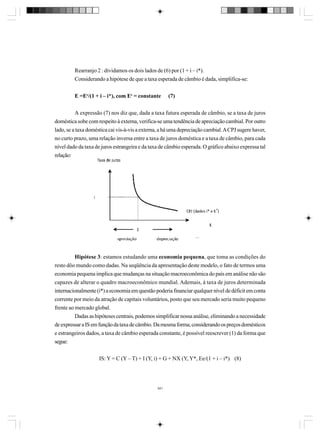 Rearranjo 2 : dividamos os dois lados de (6) por (1 + i – i*).
Considerando a hipótese de que a taxa esperada de câmbio é dada, simplifica-se:
E =Ee/(1 + i – i*), com Ee = constante

(7)

A expressão (7) nos diz que, dada a taxa futura esperada de câmbio, se a taxa de juros
doméstica sobe com respeito à externa, verifica-se uma tendência de apreciação cambial. Por outro
lado, se a taxa doméstica cai vis-à-vis a externa, a há uma depreciação cambial. A CPJ sugere haver,
no curto prazo, uma relação inversa entre a taxa de juros doméstica e a taxa de câmbio, para cada
nível dado da taxa de juros estrangeira e da taxa de câmbio esperada. O gráfico abaixo expressa tal
relação:

o

Hipótese 3: estamos estudando uma economia pequena, que toma as condições do
resto dôo mundo como dadas. Na seqüência da apresentação deste modelo, o fato de termos uma
economia pequena implica que mudanças na situação macroeconômica do país em análise não são
capazes de alterar o quadro macroeconômico mundial. Ademais, à taxa de juros determinada
internacionalmente (i*) a economia em questão poderia financiar qualquer nível de déficit em conta
corrente por meio da atração de capitais voluntários, posto que seu mercado seria muito pequeno
frente ao mercado global.
Dadas as hipóteses centrais, podemos simplificar nossa análise, eliminando a necessidade
de expressar a IS em função da taxa de câmbio. Da mesma forma, considerando os preços domésticos
e estrangeiros dados, a taxa de câmbio esperada constante, é possível reescrever (1) da forma que
segue:
IS: Y = C (Y – T) + I (Y, i) + G + NX (Y, Y*, Ee/(1 + i – i*) (8)

341

 