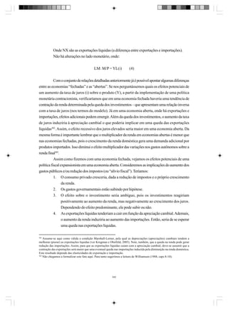 Onde NX são as exportações líquidas (a diferença entre exportações e importações).
Não há alterações no lado monetário, onde:
LM: M/P = YL(i)

(4)

Com o conjunto de relações detalhadas anteriormente já é possível apontar algumas diferenças
entre as economias “fechadas” e as “abertas”. Se nos perguntássemos quais os efeitos potenciais de
um aumento da taxa de juros (i) sobre o produto (Y), a partir da implementação de uma política
monetária contracionista, verificaríamos que em uma economia fechada haveria uma tendência de
contração da renda determinada pela queda dos investimentos – que apresentam uma relação inversa
com a taxa de juros (nos termos do modelo). Já em uma economia aberta, onde há exportações e
importações, efeitos adicionais podem emergir. Além da queda dos investimentos, o aumento da taxa
de juros induziria à apreciação cambial o que poderia implicar em uma queda das exportações
líquidas302. Assim, o efeito recessivo dos juros elevados seria maior em uma economia aberta. Da
mesma forma é importante lembrar que o multiplicador da renda em economias abertas é menor que
nas economias fechadas, pois o crescimento da renda doméstica gera uma demanda adicional por
produtos importados. Isso diminui o efeito multiplicador das variações nos gastos autônomos sobre a
renda final303.
Assim como fizemos com uma economia fechada, vejamos os efeitos potenciais de uma
política fiscal expansionista em uma economia aberta. Consideremos as implicações do aumento dos
gastos públicos e/ou redução dos impostos (ou “alívio fiscal”). Teríamos:
1. O consumo privado cresceria, dada a redução de impostos e o próprio crescimento
da renda.
2. Os gastos governamentais estão subindo por hipótese.
3. O efeito sobre o investimento seria ambíguo, pois os investimentos reagiriam
positivamente ao aumento da renda, mas negativamente ao crescimento dos juros.
Dependendo do efeito predominante, ele pode subir ou não.
4. As exportações líquidas tenderiam a cair em função da apreciação cambial. Ademais,
o aumento da renda induziria ao aumento das importações. Então, seria de se esperar
uma queda nas exportações líquidas.
302

Assume-se aqui como válida a condição Marshall-Lerner, pela qual as depreciações (apreciações) cambiais tendem a
melhorar (piorar) as exportações líquidas (ver Krugman e Obstfeld, 2005). Note, também, que a queda na renda pode gerar
redução das importações. Assim, para que as exportações líquidas caiam com a apreciação cambial, deve-se assumir que a
contração das exportações será maior que uma eventual queda nas importações induzida pela diminuição na renda doméstica.
Este resultado depende das elasticidades de exportação e importação.
303
Não chegamos a formalizar este fato aqui. Para tanto sugerimos a leitura de Williamson (1988, caps 8-10).

342

 