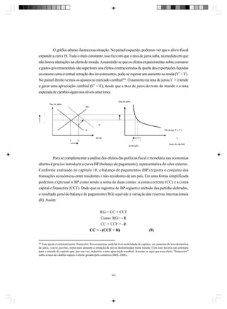 O gráfico abaixo ilustra essa situação. No painel esquerdo, podemos ver que o alívio fiscal
expande a curva IS. Tudo o mais constante, isso faz com que a taxa de juros suba, na medida em que
não houve alterações na oferta de moeda. Assumindo-se que os efeitos expansionistas sobre consumo
e gastos governamentais são superiores aos efeitos contracionistas da queda das exportações líquidas
ou mesmo uma eventual retração dos investimentos, pode-se esperar um aumento na renda (Y’ > Y).
No painel direito vemos os ajustes no mercado cambial304. O aumento na taxa de juros (i’ > i) tende
a gerar uma apreciação cambial (E’ < E), desde que a taxa de juros do resto do mundo e a taxa
esperada de câmbio sigam nos níveis anteriores.

Para se complementar a análise dos efeitos das políticas fiscal e monetária nas economias
abertas é preciso introduzir a curva BP (balanço de pagamento), representativa do setor externo.
Conforme analisado no capítulo 10, o balanço de pagamentos (BP) registra o conjunto das
transações econômicas entre residentes e não-residentes de um país. Em uma forma simplificada
podemos expressar o BP como sendo a soma de duas contas: a conta corrente (CC) e a conta
capital e financeira (CCF). Dado que os registros do BP seguem o método das partidas dobradas,
o resultado geral do balanço de pagamento (RG) equivale à variação das reservas internacionais
(R). Assim:
RG = CC + CCF
Como: RG = - R
CC + CCF = -R
CC = - (CCF + R)

(9)

304
Este ajuste é eminentemente financeiro. Em economias onde há livre mobilidade de capitais, um aumento da taxa doméstica
de juros, ceteris paribus, torna mais atraente a retenção de ativos denominados nesta moeda. Com isso haveria um estímulo
para a entrada de capitais que, por sua vez, induziria a uma apreciação cambial. Assume-se aqui que este efeito “financeiro”
sobre a taxa de câmbio supera o efeito gerado pelo comércio (BIS, 2006).

343

 
