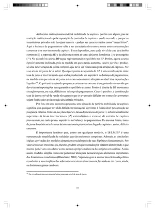 Ambientes institucionais onde há mobilidade de capitais, porém com algum grau de
restrição institucional – pela imposição de controles de capitais – ou de mercado – porque os
investidores privados não desejam investir – podem ser caracterizados como “imperfeitos”.
Aqui o balanço de pagamentos volta a ser caracterizado como a soma entre as transações
correntes e os movimentos de capitais. Estes dependem, para cada nível de taxa de câmbio
corrente (E) e esperada (Ee), da diferença entre as taxas de juros doméstica (i) e estrangeira
(i*). No painel (b) a curva BP segue representando o equilíbrio no BP. Porém, agora a curva
é positivamente inclinada, pois na medida em que a renda aumenta, ceteris paribus, produzse uma deterioração da conta corrente, que deve ser financiada pela atração de capitais. Por
isso a taxa de juros deve subir. Qualquer ponto à esquerda de BP é uma combinação entre
taxa de juros e nível de renda que acaba produzindo um superávit no balanço de pagamentos,
na medida em que a taxa de juros está excessivamente alta para o nível das exportações
líquidas306. O país está captando poupança externa em excesso e/ou gastando menos do que
deveria em importações para garantir o equilíbrio externo. Pontos à direita de BP mostram a
situação oposta, ou seja, déficits no balanço de pagamentos. Ceteris paribus, a combinação
taxa de juros e nível de renda não garante que os eventuais déficits em transações correntes
sejam financiados pela atração de capitais privados.
Por fim, em uma economia pequena, uma situação de perfeita mobilidade de capitais
significa que qualquer nível de déficit em transações correntes é financiável pela atração de
poupança externa. Todavia, no plano teórico, taxas domésticas de juros (i) infinitesimalmente
superiores às taxas internacionais (i*) estimulariam o excesso de entrada de capitais
provocando, no curto prazo, superávits no balanço de pagamentos. Da mesma forma, taxas
de juros domésticas inferiores às internacionais provocariam fuga de capitais e, assim, déficits
externos.
É importante lembrar que, como em qualquer modelo, o IS/LM/BP é uma
representação simplificada de realidades que são muito mais complexas. Ademais, as conclusões
lógicas derivadas dos modelos dependem crucialmente de suas hipóteses fundamentais. Por
vezes estas são irrealistas ou, mesmo, podem ser questionadas por estarem distorcendo o que
muitos poderiam considerar como sendo a própria natureza dos objetos em análise. Ainda
assim, modelos simples como este podem ser úteis para destacar alguns elementos importantes
dos fenômenos econômicos (Blanchard, 2001). Vejamos agora a análise dos efeitos da política
econômica e suas implicações sobre o setor externo da economia, levando-se em conta, ainda,
os distintos regimes cambiais.
306

Ou a renda está excessivamente baixa para cada nível de taxa de juros.

345

 