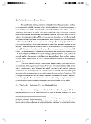 13.4 POLÍTICA ECONÔMICA E REGIMES CAMBIAIS
Nos capítulos e itens anteriores analisamos a estrutura das contas externas, as relações os resultados
em conta corrente e o nível de atividade doméstica, a dinâmica dos mercados cambiais e o arcabouço
macroeconômico que vincula o comportamento dos mercados real, financeiro e externo. Com esses
instrumentos básicos é possível analisar os impactos potenciais da política econômica no contexto de
distintos regimes cambiais. Trabalha-se aqui com os dois casos extremos: câmbio fixo e câmbio flexível (ou
flutuante). No primeiro caso, os desequilíbrios nos fluxos cambiais são ajustados por meio da intervenção
das Autoridades Monetárias (A.M.s) no mercado cambial. Assim, quando há mais oferta (demanda) do
que demanda (oferta) de divisas, tende ocorrer uma valorização (desvalorização) cambial. Como o
compromisso central da A.M. é o de manter inalterada a paridade oficial – x unidades da moeda nacional
para cada y unidade da divisa de referência – torna-se necessária a aquisição do excesso (venda de
reservas) de divisas, de modo a anular a pressão no mercado cambial. As reservas cambiais oficiais subirão
(cairão). Em contrapartida, haverá uma expansão (queda) nos meios de pagamentos, na medida em que a
A.M. estará comprando (vendendo) as divisas com a utilização de moeda doméstica. Assim, a liquidez em
termos da moeda local torna-se uma variável dependente dos resultados dos fluxos cambiais, vale dizer,
das contas externas. Por isso mesmo, diz-se que a política monetária torna-se passiva307 quando há regimes
de câmbio fixo.
No extremo oposto, em regimes de câmbio flutuante, desajustes nos fluxos cambiais não induzem,
necessariamente, a intervenções oficiais no mercado de divisas. O excesso de oferta (demanda) de cambiais
tenderia a gerar uma apreciação308 (depreciação) cambial. Assim, a A.M. pode conduzir sua política
econômica sem uma preocupação direta com os impactos na taxa de câmbio. É importante lembrar que tal
caracterização é uma mera exposição das características gerais de modelos teóricos. Na prática as A.M.s
podem agir em uma ampla área cinza onde se busca manter uma relativa autonomia na política monetária e,
ao mesmo tempo, não se furta a intervir no mercado cambial. Tais estratégias sempre trazem em si um
conjunto de custos e benefícios, alguns dos quais serão explicitados no final da presente análise.
13.4.1 Câmbio Fixo e Ausência de Livre Mobilidade de Capitais
Comecemos nossa análise para o caso de ausência de livre mobilidade de capitais. Conforme
analisado anteriormente, em tal situação distúrbios em conta corrente são mais difíceis de serem

307

As estratégias de esterilização podem criar certa margem de manobra adicional para a política monetária. Porém, como
será analisado na seqüência, há limites nesse sentido.
308
Lembre-se da convenção: em regimes de câmbio fixo ou administrado é usual se falar em desvalorização/valorização; ao
passo que os termos depreciação/apreciação são mais utilizados quando se está diante de um regime de câmbio flutuante.

346

 