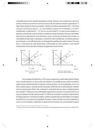 sustentados por meio da captação de poupança externa. Vejamos o que aconteceria se o governo
tentasse estimular a economia no curto prazo através de uma política monetária expansionista. A
figura abaixo (painel a) ilustra essa situação. A política monetária expansionista (LM -> LM’) faria
com que a taxa de juros caísse (i’ < i), o que ampliaria os gastos em investimento e, via efeitomultiplicador, a renda final (Y’ > Y). No novo nível de renda (Y’) a conta corrente tenderia a se
deteriorar, pressionando a taxa de câmbio no sentido de uma desvalorização. Note que a intensidade
desse processo dependerá de vários elementos, como o coeficiente de abertura da economia, as
elasticidades de importação e exportação e o tamanho do efeito-multiplicador. Assumimos aqui que,
por construção, a curva BP representa o nível desejado de equilíbrio das contas externas. Por conta
disso, o crescimento da renda determinaria a deterioração da conta corrente e, como não há
financiamento externo privado, do balanço de pagamentos como um todo.

Em um regime de câmbio fixo, a A.M. tem por compromisso central manter estável a relação
entre a moeda doméstica e a divisa-chave de referência. Na medida em que a política monetária
expansionista está determinando um aumento na busca por bens e serviços importados, cria-se um
fluxo cambial negativo. A pressão por desvalorização cambial deverá ser enfrentada pela venda das
reservas internacionais oficiais. Ora, ao abastecer o mercado de divisas, retira-se moeda doméstica
de circulação309. Tal processo terá continuidade enquanto houver pressão no mercado de divisas, ou
seja, para qualquer nível de renda acima de Y. A LM terá de recuar para sua posição original (painel
b da figura anterior). Conclusão (do modelo): a política monetária não tem efetividade em um regime
de câmbio fixo com ausência de mobilidade de capitais. Tentar estimular a economia ampliando o
acesso a recursos líquidos, implicando em queda nas taxas de juros, leva a uma expansão no gasto
309

Ou seja, o Banco Central vende divisas (dólares, por exemplo) e recebe moeda doméstica (reais) em troca, reduzindo M1.

347

 