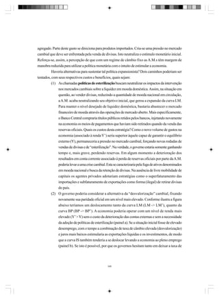 agregado. Parte deste gasto se direciona para produtos importados. Cria-se uma pressão no mercado
cambial que deve ser enfrentada pela venda de divisas. Isto neutraliza o estímulo monetário inicial.
Reforça-se, assim, a percepção de que com um regime de câmbio fixo as A.M.s têm margem de
manobra reduzida para utilizar a política monetária com o intuito de estimular a economia.
Haveria alternativas para sustentar tal política expansionista? Dois caminhos poderiam ser
tentados, com seus respectivos custos e benefícios, quais sejam:
(1) As chamadas políticas de esterilização buscam neutralizar os impactos da intervenção
nos mercados cambiais sobre a liquidez em moeda doméstica. Assim, na situação em
questão, ao vender divisas, reduzindo a quantidade de moeda nacional em circulação,
a A.M. acaba neutralizando seu objetivo inicial, que gerou a expansão da curva LM.
Para manter o nível desejado de liquidez doméstica, bastaria abastecer o mercado
financeiro de moeda através das operações de mercado aberto. Mais especificamente,
o Banco Central compraria títulos públicos retidos pelos bancos, injetando novamente
na economia os meios de pagamentos que haviam sido retirados quando da venda das
reservas oficiais. Quais os custos desta estratégia? Como o novo volume de gastos na
economia (associado à renda Y’) seria superior àquele capaz de garantir o equilíbrio
externo (Y), permaneceria a pressão no mercado cambial, forçando novas rodadas de
vendas de divisas e de “esterilização”. Na verdade, o governo estaria somente ganhando
tempo e, mais grave, perdendo reservas. Em algum momento a deterioração dos
resultados em conta corrente associado à perda de reservas oficiais por parte da A.M.
poderia levar a uma crise cambial. Esta se caracterizaria pela fuga de ativos denominados
em moeda nacional e busca da retenção de divisas. Na ausência de livre mobilidade de
capitais os agentes privados adotariam estratégias como o superfaturamento das
importações e subfaturamento de exportações como forma (ilegal) de retirar divisas
do país.
(2) O governo poderia considerar a alternativa da “desvalorização” cambial, fixando
novamente sua paridade oficial em um nível mais elevado. Conforme ilustra a figura
abaixo teríamos um deslocamento tanto da curva LM (LM -> LM’), quanto da
curva BP (BP -> BP’). A economia poderia operar com um nível de renda mais
elevado (Y’ > Y) sem o custo da deterioração das contas externas e sem a necessidade
da adoção de políticas de esterilização (painel a). Se a situação inicial fosse de elevado
desemprego, com o tempo a combinação de taxa de câmbio elevada (desvalorização)
e juros mais baixos estimularia as exportações líquidas e os investimentos, de modo
que a curva IS também tenderia a se deslocar levando a economia ao pleno emprego
(painel b). Se isto é possível, por que os governos hesitam tanto em deixar a taxa de

348

 