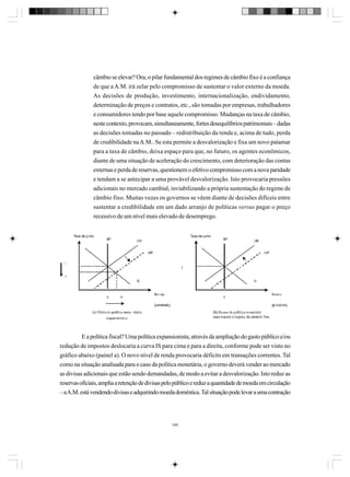 câmbio se elevar? Ora, o pilar fundamental dos regimes de câmbio fixo é a confiança
de que a A.M. irá zelar pelo compromisso de sustentar o valor externo da moeda.
As decisões de produção, investimento, internacionalização, endividamento,
determinação de preços e contratos, etc., são tomadas por empresas, trabalhadores
e consumidores tendo por base aquele compromisso. Mudanças na taxa de câmbio,
neste contexto, provocam, simultaneamente, fortes desequilíbrios patrimoniais – dadas
as decisões tomadas no passado – redistribuição da renda e, acima de tudo, perda
de credibilidade na A.M.. Se esta permite a desvalorização e fixa um novo patamar
para a taxa de câmbio, deixa espaço para que, no futuro, os agentes econômicos,
diante de uma situação de aceleração do crescimento, com deterioração das contas
externas e perda de reservas, questionem o efetivo compromisso com a nova paridade
e tendam a se antecipar a uma provável desvalorização. Isto provocaria pressões
adicionais no mercado cambial, inviabilizando a própria sustentação do regime de
câmbio fixo. Muitas vezes os governos se vêem diante de decisões difíceis entre
sustentar a credibilidade em um dado arranjo de políticas versus pagar o preço
recessivo de um nível mais elevado de desemprego.

E a política fiscal? Uma política expansionista, através da ampliação do gasto público e/ou
redução de impostos deslocaria a curva IS para cima e para a direita, conforme pode ser visto no
gráfico abaixo (painel a). O novo nível de renda provocaria déficits em transações correntes. Tal
como na situação analisada para o caso da política monetária, o governo deverá vender ao mercado
as divisas adicionais que estão sendo demandadas, de modo a evitar a desvalorização. Isto reduz as
reservas oficiais, amplia a retenção de divisas pelo público e reduz a quantidade de moeda em circulação
– a A.M. está vendendo divisas e adquirindo moeda doméstica. Tal situação pode levar a uma contração

349

 