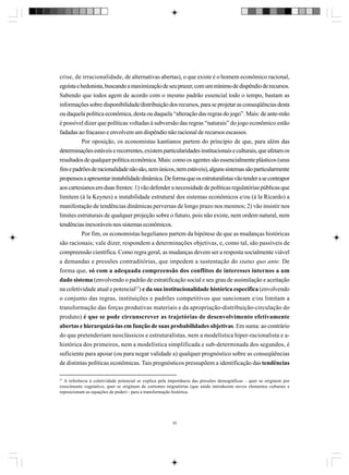 crise, de irracionalidade, de alternativas abertas), o que existe é o homem econômico racional,
egoísta e hedonista, buscando a maximização de seu prazer, com um mínimo de dispêndio de recursos.
Sabendo que todos agem de acordo com o mesmo padrão essencial todo o tempo, bastam as
informações sobre disponibilidade/distribuição dos recursos, para se projetar as conseqüências desta
ou daquela política econômica, desta ou daquela “alteração das regras do jogo”. Mais: de ante-mão
é possível dizer que políticas voltadas à subversão das regras “naturais” do jogo econômico estão
fadadas ao fracasso e envolvem um dispêndio não racional de recursos escassos.
Por oposição, os economistas kantianos partem do princípio de que, para além das
determinações estáveis e recorrentes, existem particularidades institucionais e culturais, que afetam os
resultados de qualquer política econômica. Mais: como os agentes são essencialmente plásticos (seus
fins e padrões de racionalidade não são, nem únicos, nem estáveis), alguns sistemas são particularmente
propensos a apresentar instabilidade dinâmica. De forma que os estruturalistas vão tender a se contrapor
aos cartesianos em duas frentes: 1) vão defender a necessidade de políticas regulatórias públicas que
limitem (à la Keynes) a instabilidade estrutural dos sistemas econômicos e/ou (à la Ricardo) a
manifestação de tendências dinâmicas perversas de longo prazo nos mesmos; 2) vão insistir nos
limites estruturais de qualquer projeção sobre o futuro, pois não existe, nem ordem natural, nem
tendências inexoráveis nos sistemas econômicos.
Por fim, os economistas hegelianos partem da hipótese de que as mudanças históricas
são racionais; vale dizer, respondem a determinações objetivas, e, como tal, são passíveis de
compreensão científica. Como regra geral, as mudanças devem ser a resposta socialmente viável
a demandas e pressões contraditórias, que impedem a sustentação do status quo ante. De
forma que, só com a adequada compreensão dos conflitos de interesses internos a um
dado sistema (envolvendo o padrão de estratificação social e seu grau de assimilação e aceitação
na coletividade atual e potencial27) e da sua institucionalidade histórica específica (envolvendo
o conjunto das regras, instituições e padrões competitivos que sancionam e/ou limitam a
transformação das forças produtivas materiais e da apropriação-distribuição-circulação do
produto) é que se pode circunscrever as trajetórias de desenvolvimento efetivamente
abertas e hierarquizá-las em função de suas probabilidades objetivas. Em suma: ao contrário
do que pretenderiam neoclássicos e estruturalistas, nem a modelística hiper-racionalista e ahistórica dos primeiros, nem a modelística simplificada e sub-determinada dos segundos, é
suficiente para apoiar (ou para negar validade a) qualquer prognóstico sobre as conseqüências
de distintas políticas econômicas. Tais prognósticos pressupõem a identificação das tendências
27

A referência à coletividade potencial se explica pela importância das pressões demográficas – quer se originem por
crescimento vegetativo, quer se originem de correntes migratórias (que ainda introduzem novos elementos culturais e
reposicionam as equações de poder) - para a transformação histórica.

35

 
