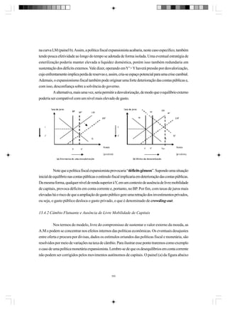 na curva LM (painel b). Assim, a política fiscal expansionista acabaria, neste caso específico, também
tendo pouca efetividade ao longo do tempo se adotada de forma isolada. Uma eventual estratégia de
esterilização poderia manter elevada a liquidez doméstica, porém isso também redundaria em
sustentação dos déficits externos. Vale dizer, operando em Y’> Y haverá pressão por desvalorização,
cujo enfrentamento implica perda de reservas e, assim, cria-se espaço potencial para uma crise cambial.
Ademais, o expansionismo fiscal também pode originar uma forte deterioração das contas públicas e,
com isso, desconfiança sobre a solvência do governo.
A alternativa, mais uma vez, seria permitir a desvalorização, de modo que o equilíbrio externo
poderia ser compatível com um nível mais elevado de gasto.

Note que a política fiscal expansionista provocaria “déficits gêmeos”. Supondo uma situação
inicial de equilíbrio nas contas públicas o estímulo fiscal implicaria em deterioração das contas públicas.
Da mesma forma, qualquer nível de renda superior à Y, em um contexto de ausência de livre mobilidade
de capitais, provoca déficits em conta corrente e, portanto, no BP. Por fim, com taxas de juros mais
elevadas há o risco de que a ampliação do gasto público gere uma retração dos investimentos privados,
ou seja, o gasto público desloca o gasto privado, o que é denominado de crowding-out.
13.4.2 Câmbio Flutuante e Ausência de Livre Mobilidade de Capitais
Nos termos do modelo, livre do compromisso de sustentar o valor externo da moeda, as
A.M.s podem se concentrar nos efeitos internos das políticas econômicas. Os eventuais desajustes
entre oferta e procura por divisas, dados os estímulos oriundos das políticas fiscal e monetária, são
resolvidos por meio de variações na taxa de câmbio. Para ilustrar esse ponto traremos como exemplo
o caso de uma política monetária expansionista. Lembre-se de que os desequilíbrios em conta corrente
não podem ser corrigidos pelos movimentos autônomos de capitais. O painel (a) da figura abaixo

350

 