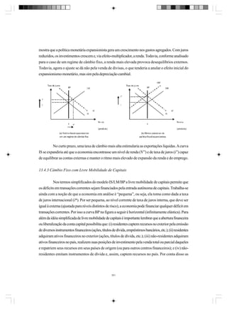 mostra que a política monetária expansionista gera um crescimento nos gastos agregados. Com juros
reduzidos, os investimentos crescem e, via efeito-multiplicador, a renda. Todavia, conforme analisado
para o caso de um regime de câmbio fixo, a renda mais elevada provoca desequilíbrios externos.
Todavia, agora o ajuste se dá não pela venda de divisas, o que tenderia a anular o efeito inicial do
expansionismo monetário, mas sim pela depreciação cambial.

No curto prazo, uma taxa de câmbio mais alta estimularia as exportações líquidas. A curva
IS se expandiria até que a economia encontrasse um nível de renda (Y”) e de taxa de juros (i”) capaz
de equilibrar as contas externas e manter o ritmo mais elevado de expansão da renda e do emprego.
13.4.3 Câmbio Fixo com Livre Mobilidade de Capitais
Nos termos simplificados do modelo IS/LM/BP a livre mobilidade de capitais permite que
os déficits em transações correntes sejam financiados pela entrada autônoma de capitais. Trabalha-se
ainda com a noção de que a economia em análise é “pequena”, ou seja, ela toma como dada a taxa
de juros internacional (i*). Por ser pequena, ao nível corrente de taxa de juros interna, que deve ser
igual à externa (ajustada para níveis distintos de risco), a economia pode financiar qualquer déficit em
transações correntes. Por isso a curva BP na figura a seguir é horizontal (infinitamente elástica). Para
além da idéia simplificada de livre mobilidade de capitais é importante lembrar que a abertura financeira
ou liberalização da conta capital possibilita que: (i) residentes captem recursos no exterior pela emissão
de diversos instrumentos financeiros (ações, títulos de dívida, empréstimos bancários, etc.); (ii) residentes
adquiram ativos financeiros no exterior (ações, títulos de dívida, etc.); (iii) não-residentes adquiram
ativos financeiros no país, realizem suas posições de investimento pela venda total ou parcial daqueles
e repatriem seus recursos em seus países de origem (ou para outros centros financeiros); e (iv) nãoresidentes emitam instrumentos de dívida e, assim, captem recursos no país. Por conta disso as

351

 