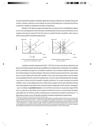 economias domésticas podem ser afetadas significativamente por alterações nas condições financeiras
externas. Ademais, pode haver uma redução nos graus de liberdade para a realização de políticas
econômicas voltadas ao atendimento de objetivos domésticos.
Quando a A.M. adota um regime de câmbio fixo no contexto de livre mobilidade de capitais,
cria-se um constrangimento muito forte para o desalinhamento da taxa de juros doméstica (i) com
respeito à taxa de juros externa (i*). Isto fica claro no exemplo ilustrativo do gráfico, onde vemos os
efeitos de uma política monetária expansionista.

A política monetária expansionista (LM -> LM’) faz com que a taxa de juros doméstica caia
para um nível inferior àquele capaz de gerar equilíbrio nos mercados de ativos financeiros. Em condições
de livre mobilidade de capitais os investidores residentes e não-residentes tenderão a preferir reter
ativos denominados em moeda estrangeira. Haverá um aumento na procura por divisas o que tende a
elevar a taxa de câmbio (desvalorização cambial). Como o governo deseja manter a taxa de câmbio
em sua paridade oficial (E0), ele deverá vender divisas. Com isso, retira moeda doméstica de circulação,
o que anula o desejo inicial de expandir a liquidez doméstica. Só cessará a pressão no mercado
cambial e, assim, a necessidade do governo vender divisas, quando a taxa de juros doméstica retornar
ao nível que garante a equivalência entre as taxas de retorno na aplicação em ativos locais e estrangeiros
– que é a condição de paridade de juros. A curva LM deverá retornar à sua posição original. Mais
uma vez, percebe-se que diante de um regime de câmbio fixo torna-se extremamente limitada a
capacidade da A.M. utilizar a política monetária para o atendimento de objetivos domésticos310. A
figura abaixo ilustra o recuo involuntário da política monetária originalmente expansionista.
310

Note que uma política contracionista (para combater pressões inflacionárias, por exemplo) também não seria eficaz. Ao aumentar a taxa
de juros doméstica acima do nível externo (i > i*) haveria um grande influxo de capitais. Para manter E0 e evitar a tendência à valorização
cambial, o governo teria de comprar o excesso de divisas, o que ampliaria a quantidade de moeda doméstica retida pelo público. Isto anularia
– total ou parcialmente – os esforços iniciais de enxugar a liquidez. As políticas de esterilização poderiam dar mais espaço para a A.M.,
todavia ampliaria retenção do público de títulos de dívida governamental. Isto poderia gerar uma percepção de risco crescente, ampliando
a possibilidade de desequilíbrios no futuro, especialmente na forma de ataques especulativos contra a moeda nacional.

352

 