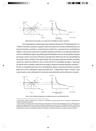 Este constrangimento explicita aquilo que a literatura denomina de “Trindade Impossível” ou
“Trilema” de política econômica, segundo o qual seria impossível conciliar, simultaneamente, três
arranjos de política econômica: a manutenção do câmbio fixo, a garantia da livre mobilidade de
capitais e o ativismo (ou autonomia) na condução da política monetária. Ao se optar pelo câmbio fixo
com livre mobilidade de capitais, são perdidos graus de liberdade no exercício de uma política monetária
que busque manter a taxa de juros doméstica (ajustada pelos diferenciais de risco) desalinhada da
taxa de juros externa, conforme visto anteriormente. Para se recuperar autonomia na política monetária
e preservar o regime de câmbio fixo, deve-se abrir mão da livre mobilidade de capitais – algum tipo
de controle sobre as entradas e saídas de divisas amplia a margem de manobra da política monetária311.
Por fim, a compatibilização entre a livre mobilidade de capitais e autonomia da política monetária
pode levar as A.M.s a abandonar o regime de câmbio fixo312. A figura abaixo ilustra o “trilema”, onde
a aproximação a uma combinação de instrumentos acaba afastando uma das alternativas restantes.

311

Ainda assim, políticas expansionistas na ausência de mobilidade de capitais podem não ser sustentáveis indefinidamente,
conforme analisado anteriormente.
312
Para se tomar um exemplo recente, basta lembrar que muitos países em desenvolvimento adotaram, nos anos 1990, regimes de
cambiais mais rígidos que limitavam a autonomia da política monetária em um contexto de livre mobilidade de capitais. O câmbio fixo
da Argentina (1991-2001) ou o regime de bandas no Brasil (1995-1999) foram exemplos neste sentido. As crises cambiais levaram
ao abandono do câmbio fixo e introdução de regimes de flutuação, normalmente associados aos regimes de metas de inflação.

353

 
